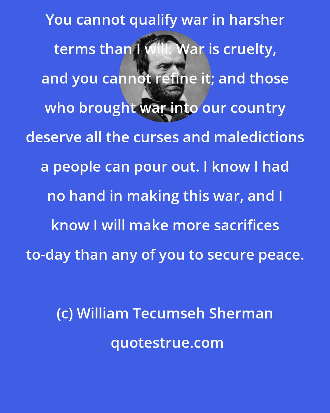William Tecumseh Sherman: You cannot qualify war in harsher terms than I will. War is cruelty, and you cannot refine it; and those who brought war into our country deserve all the curses and maledictions a people can pour out. I know I had no hand in making this war, and I know I will make more sacrifices to-day than any of you to secure peace.