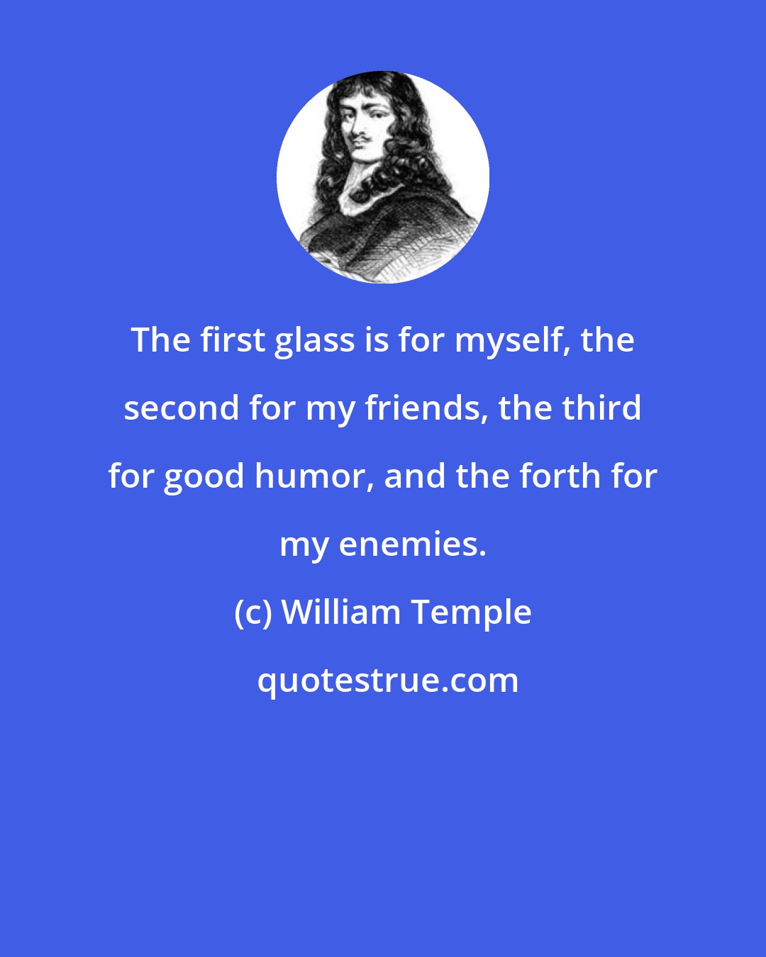 William Temple: The first glass is for myself, the second for my friends, the third for good humor, and the forth for my enemies.