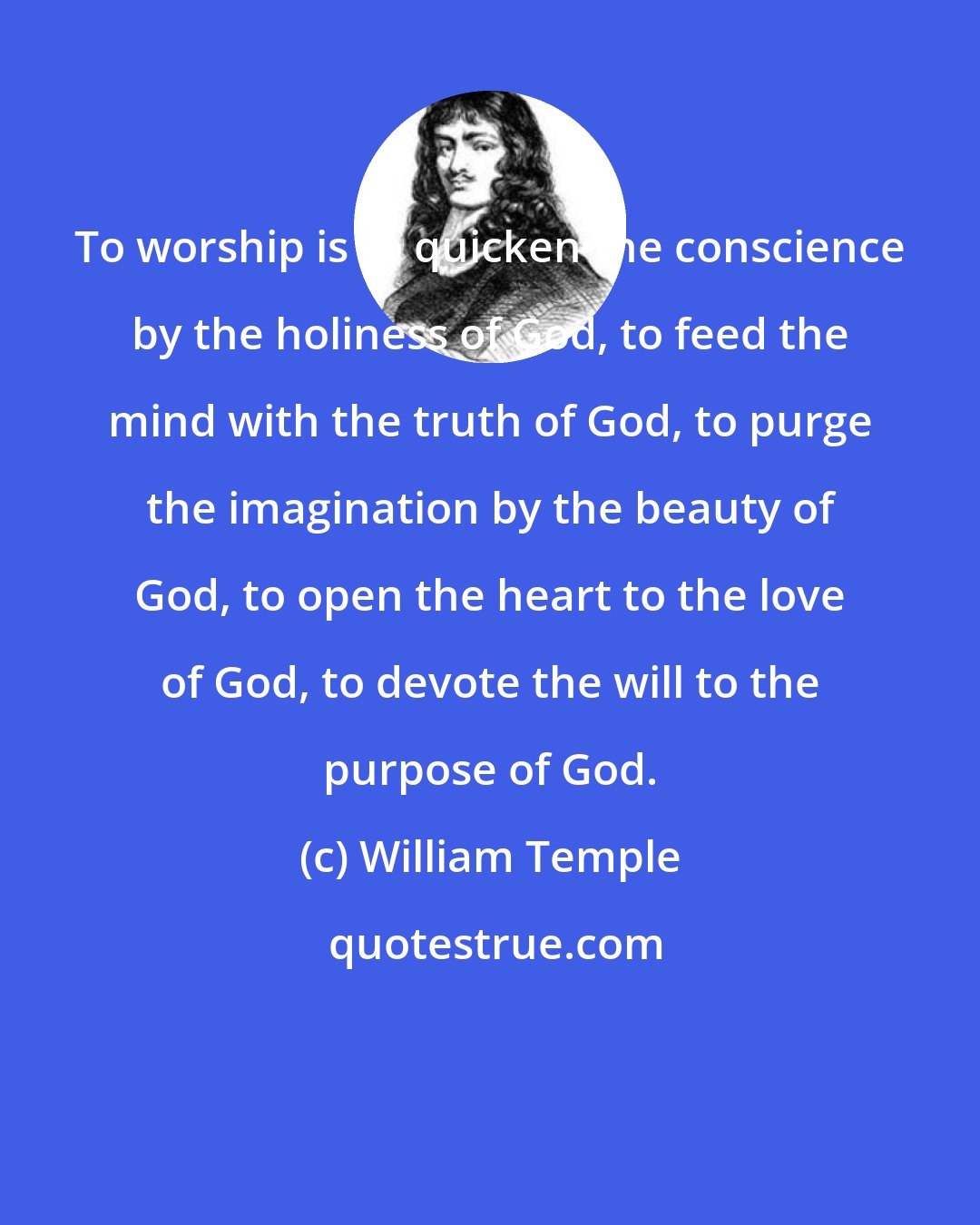 William Temple: To worship is to quicken the conscience by the holiness of God, to feed the mind with the truth of God, to purge the imagination by the beauty of God, to open the heart to the love of God, to devote the will to the purpose of God.