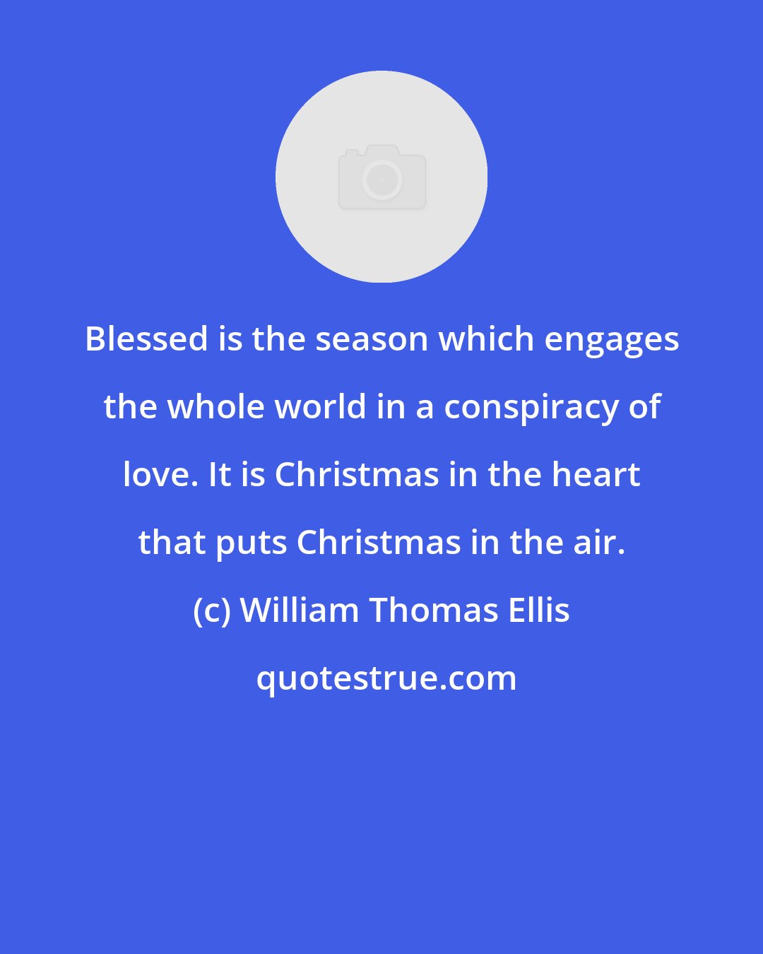 William Thomas Ellis: Blessed is the season which engages the whole world in a conspiracy of love. It is Christmas in the heart that puts Christmas in the air.