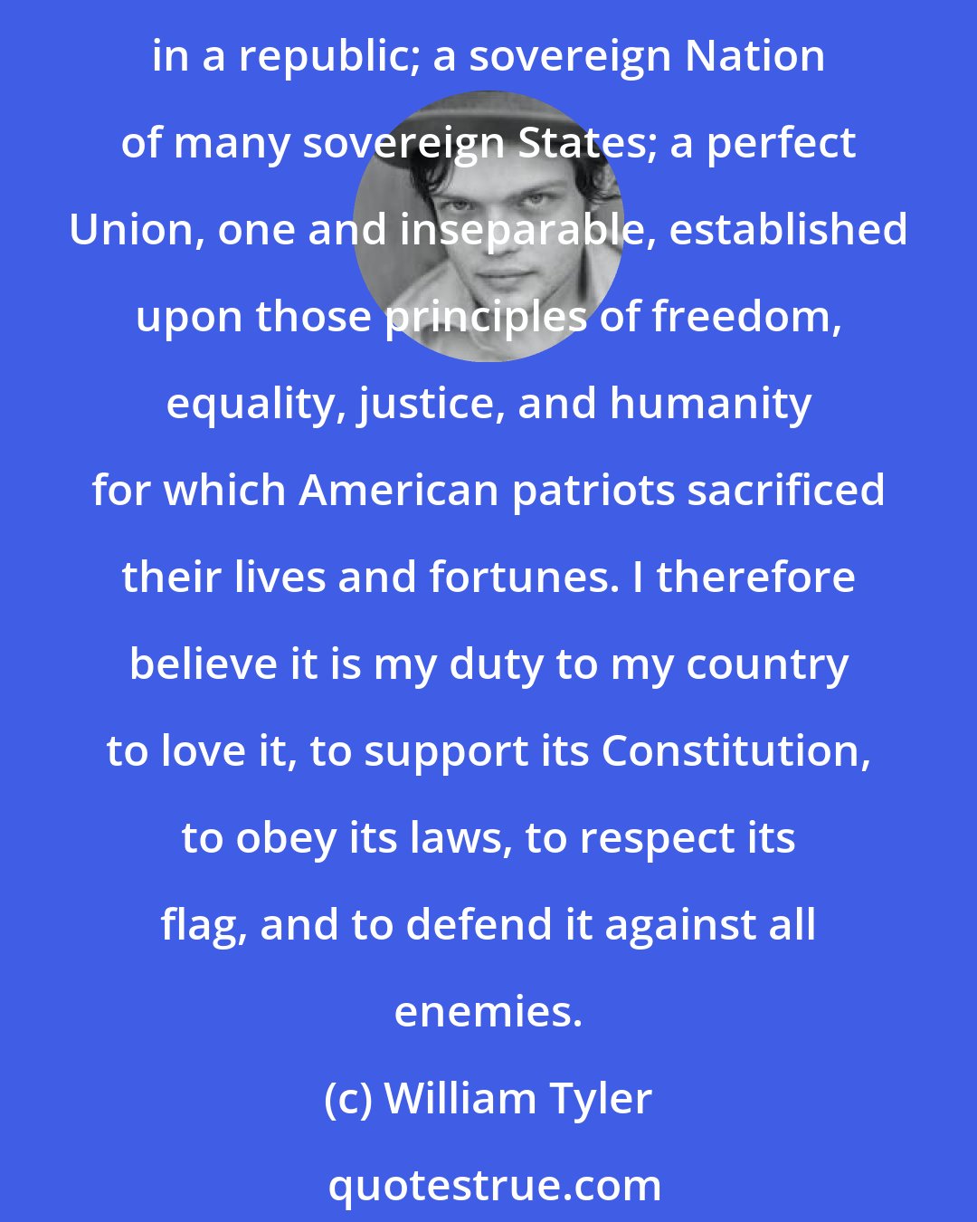 William Tyler: I believe in the United States of America as a government of the people, by the people, for the people, whose just powers are derived from the consent of the governed; a democracy in a republic; a sovereign Nation of many sovereign States; a perfect Union, one and inseparable, established upon those principles of freedom, equality, justice, and humanity for which American patriots sacrificed their lives and fortunes. I therefore believe it is my duty to my country to love it, to support its Constitution, to obey its laws, to respect its flag, and to defend it against all enemies.