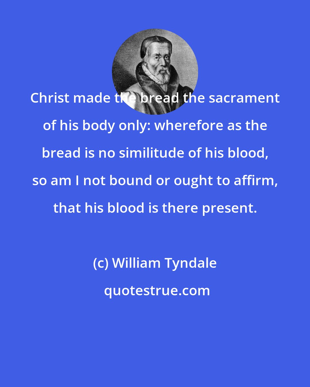 William Tyndale: Christ made the bread the sacrament of his body only: wherefore as the bread is no similitude of his blood, so am I not bound or ought to affirm, that his blood is there present.