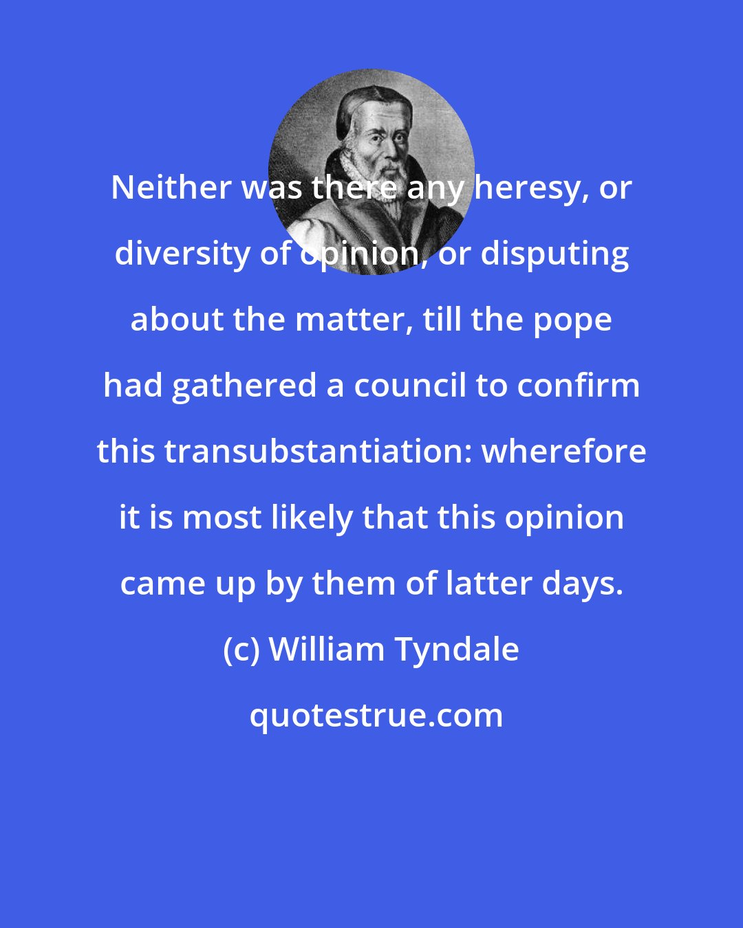 William Tyndale: Neither was there any heresy, or diversity of opinion, or disputing about the matter, till the pope had gathered a council to confirm this transubstantiation: wherefore it is most likely that this opinion came up by them of latter days.