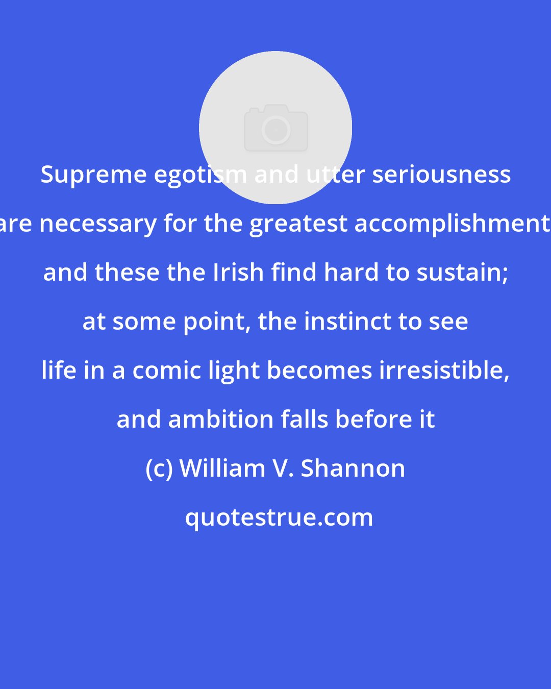 William V. Shannon: Supreme egotism and utter seriousness are necessary for the greatest accomplishment, and these the Irish find hard to sustain; at some point, the instinct to see life in a comic light becomes irresistible, and ambition falls before it