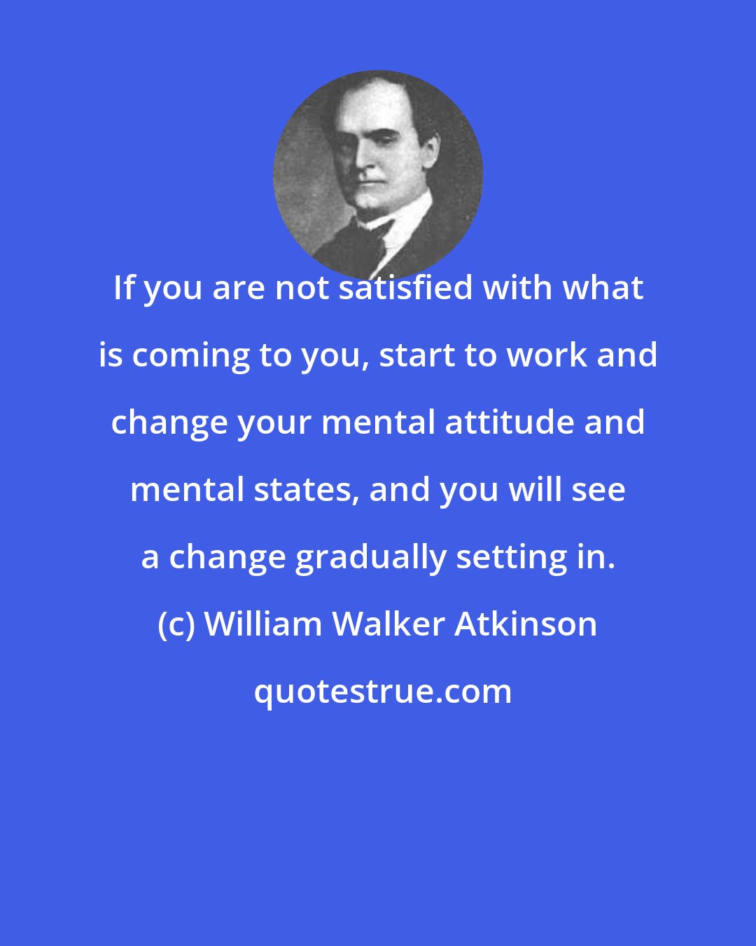 William Walker Atkinson: If you are not satisfied with what is coming to you, start to work and change your mental attitude and mental states, and you will see a change gradually setting in.