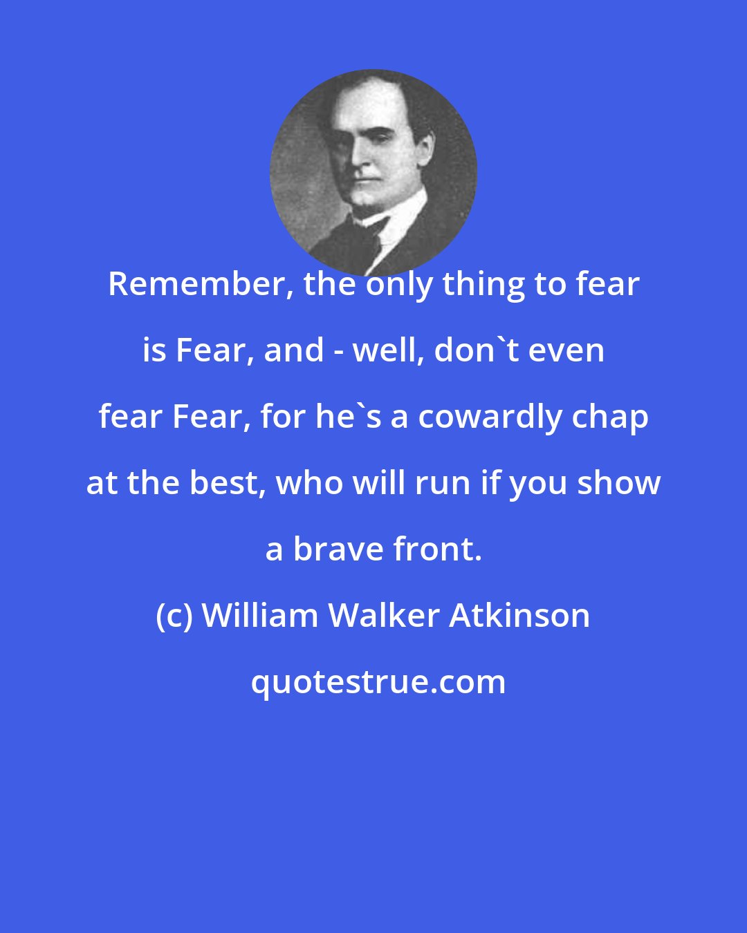William Walker Atkinson: Remember, the only thing to fear is Fear, and - well, don't even fear Fear, for he's a cowardly chap at the best, who will run if you show a brave front.