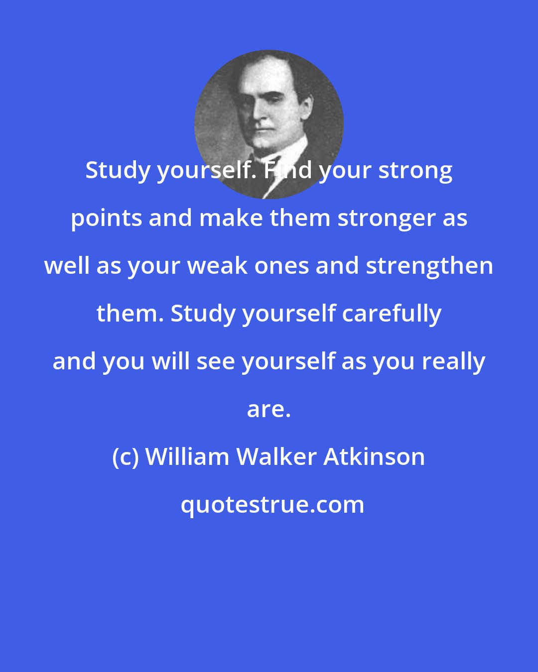 William Walker Atkinson: Study yourself. Find your strong points and make them stronger as well as your weak ones and strengthen them. Study yourself carefully and you will see yourself as you really are.