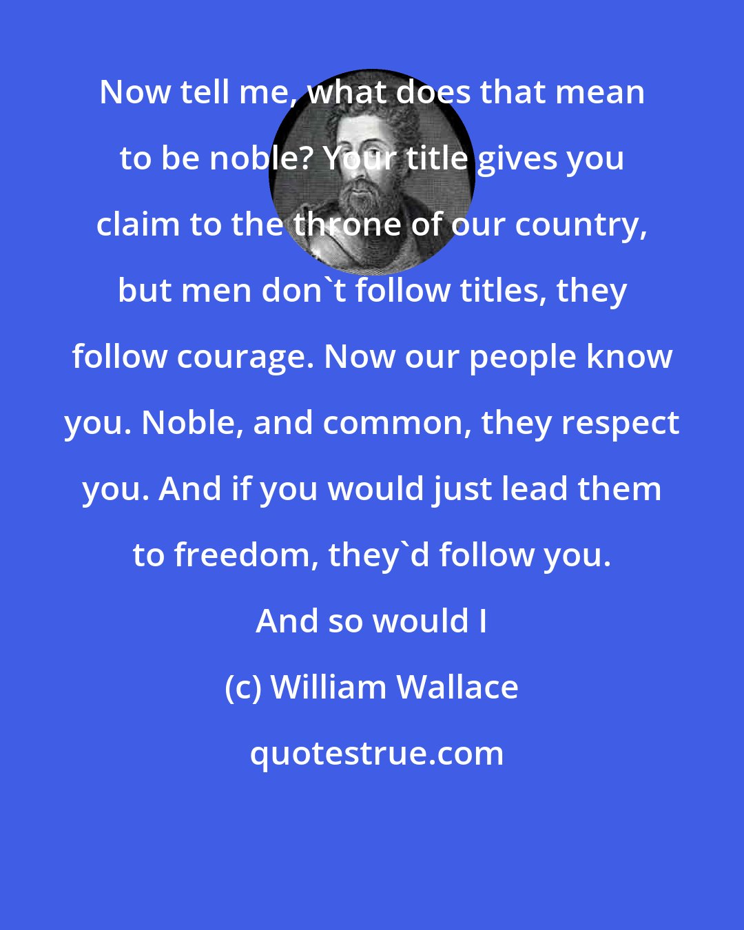 William Wallace: Now tell me, what does that mean to be noble? Your title gives you claim to the throne of our country, but men don't follow titles, they follow courage. Now our people know you. Noble, and common, they respect you. And if you would just lead them to freedom, they'd follow you. And so would I