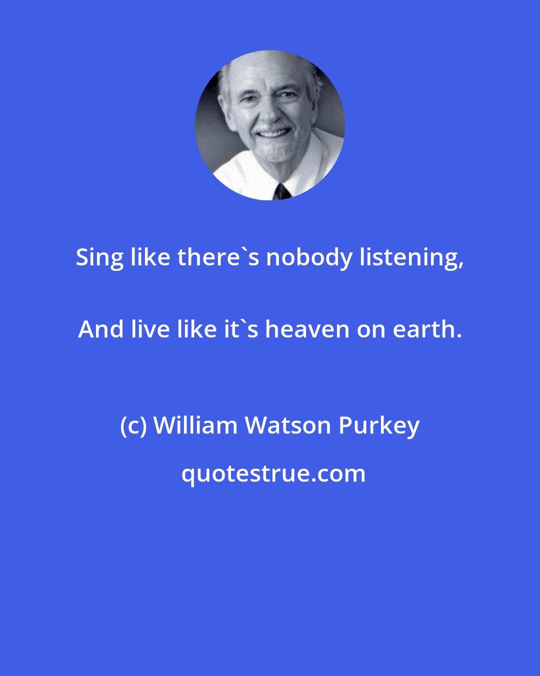 William Watson Purkey: Sing like there's nobody listening, 
 And live like it's heaven on earth.