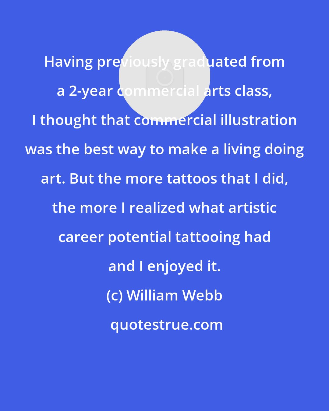 William Webb: Having previously graduated from a 2-year commercial arts class, I thought that commercial illustration was the best way to make a living doing art. But the more tattoos that I did, the more I realized what artistic career potential tattooing had and I enjoyed it.