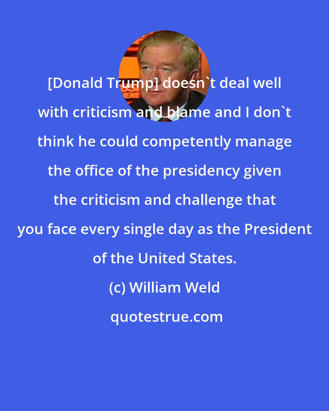 William Weld: [Donald Trump] doesn't deal well with criticism and blame and I don't think he could competently manage the office of the presidency given the criticism and challenge that you face every single day as the President of the United States.