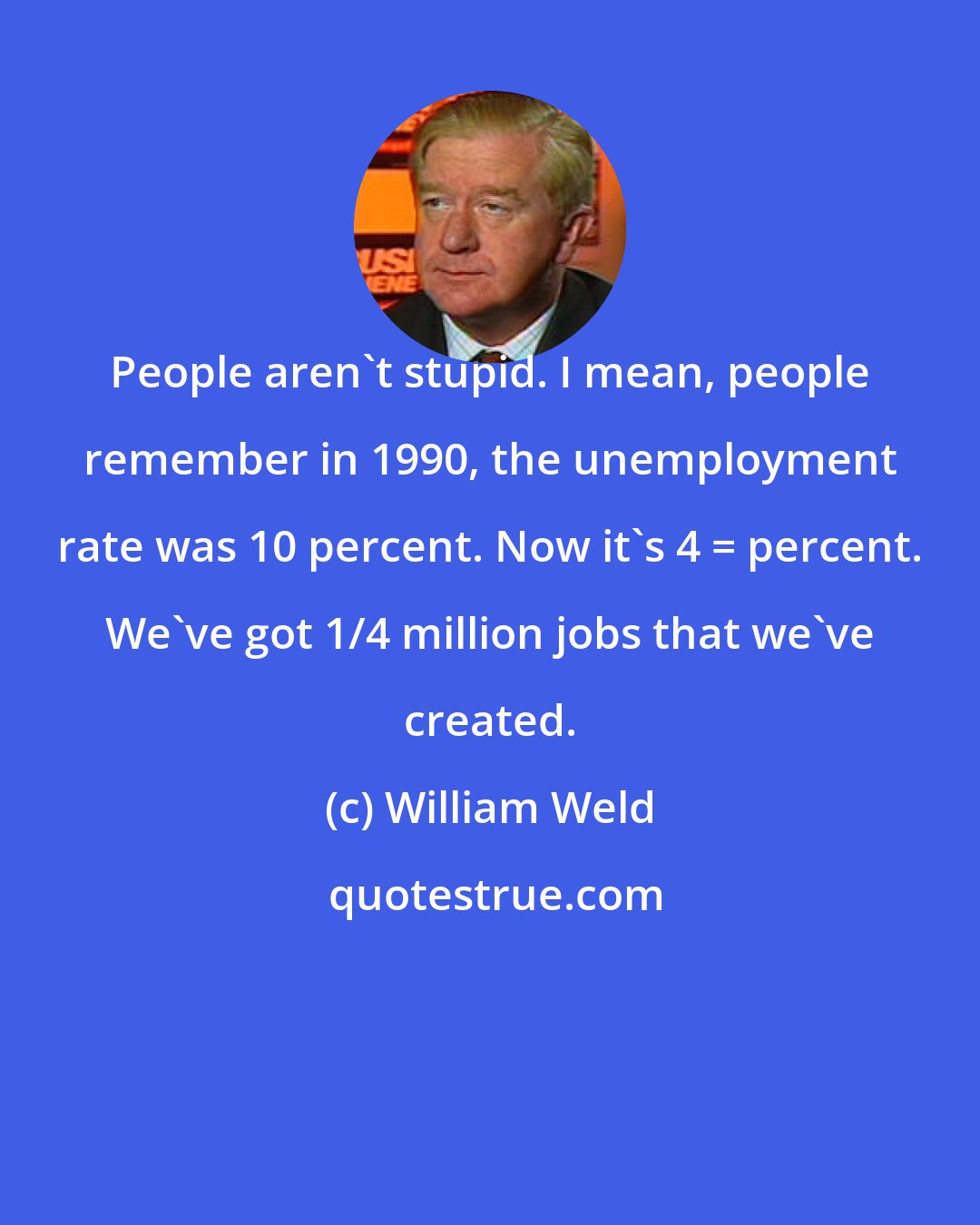 William Weld: People aren't stupid. I mean, people remember in 1990, the unemployment rate was 10 percent. Now it's 4 _ percent. We've got 1/4 million jobs that we've created.