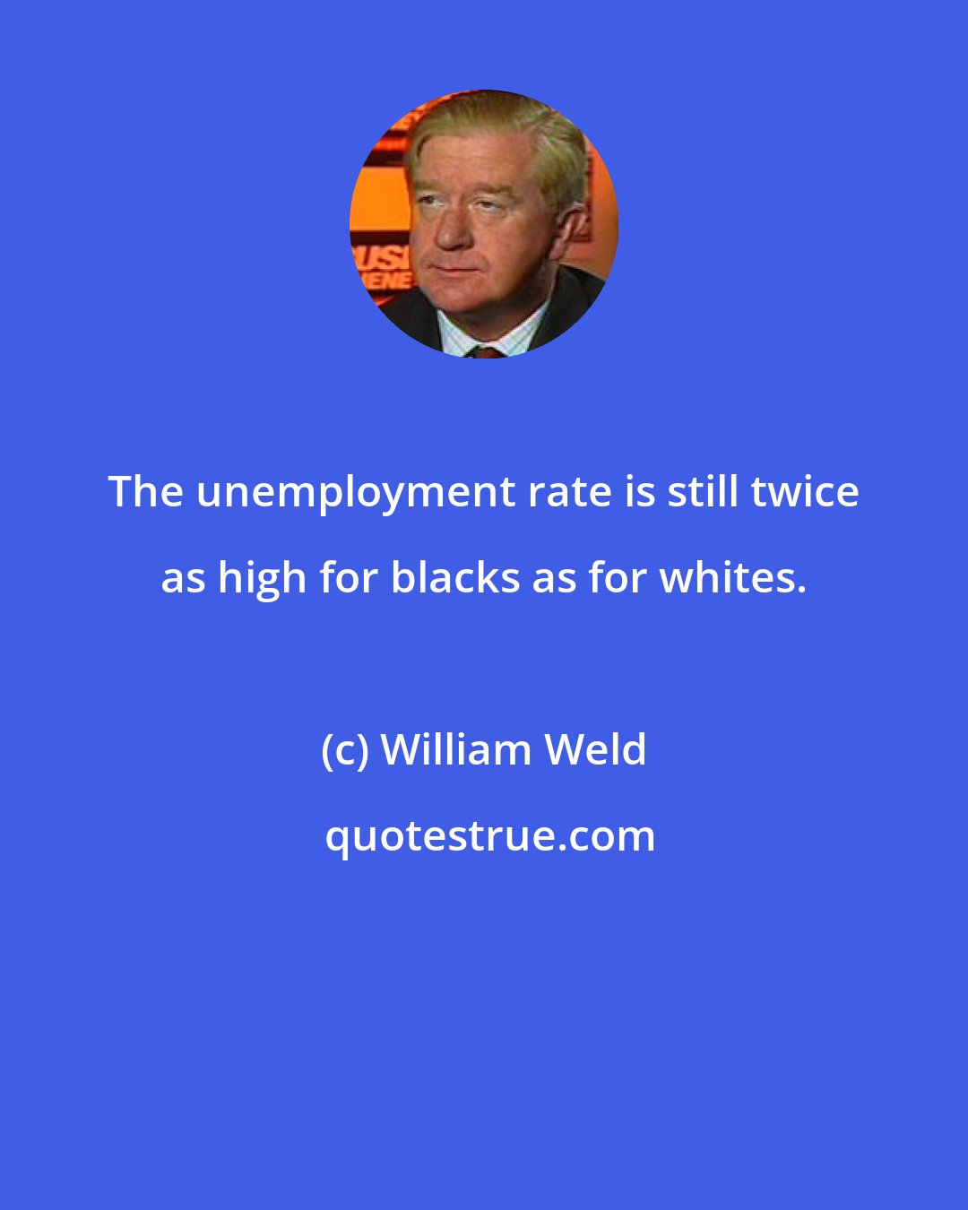 William Weld: The unemployment rate is still twice as high for blacks as for whites.