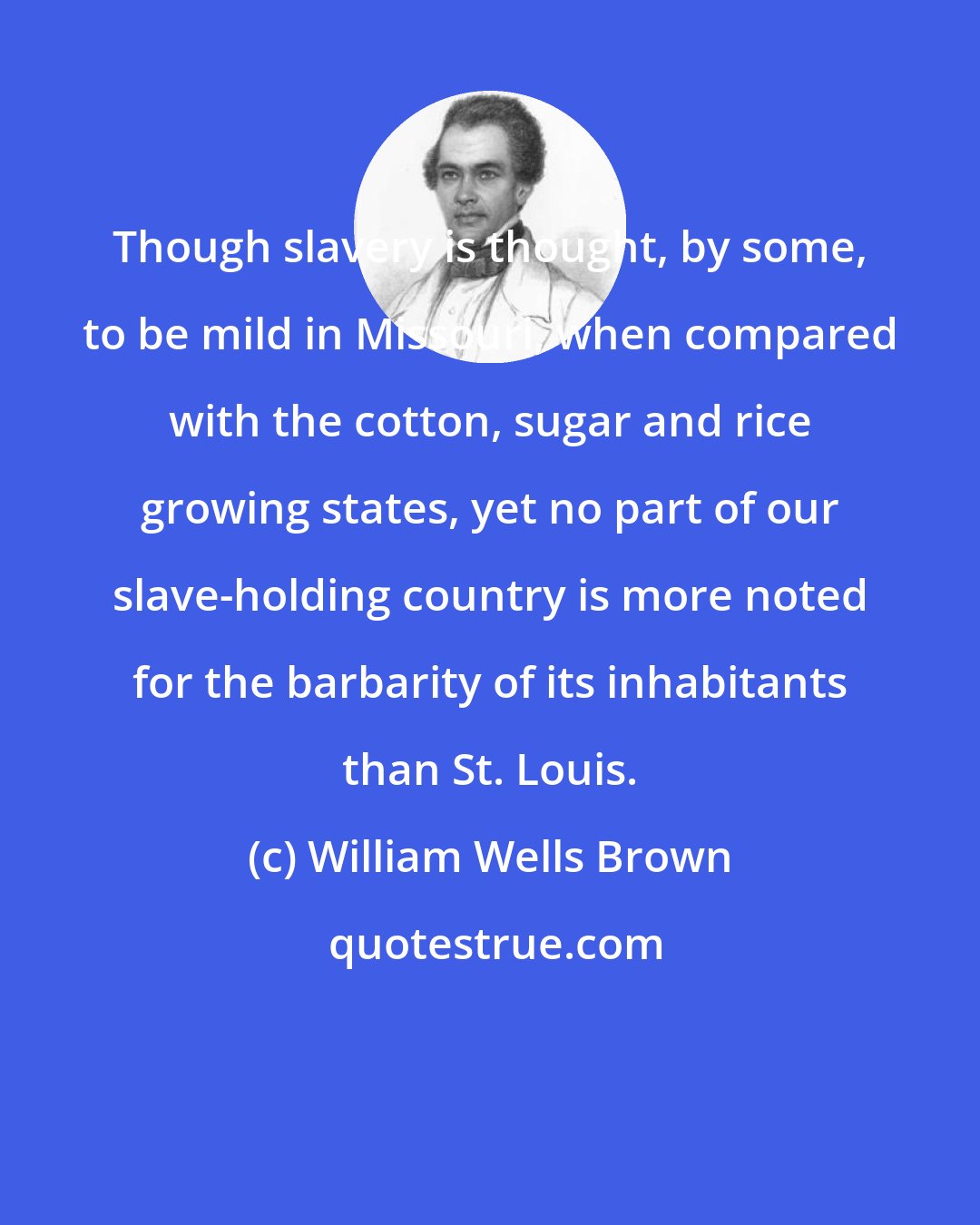 William Wells Brown: Though slavery is thought, by some, to be mild in Missouri, when compared with the cotton, sugar and rice growing states, yet no part of our slave-holding country is more noted for the barbarity of its inhabitants than St. Louis.