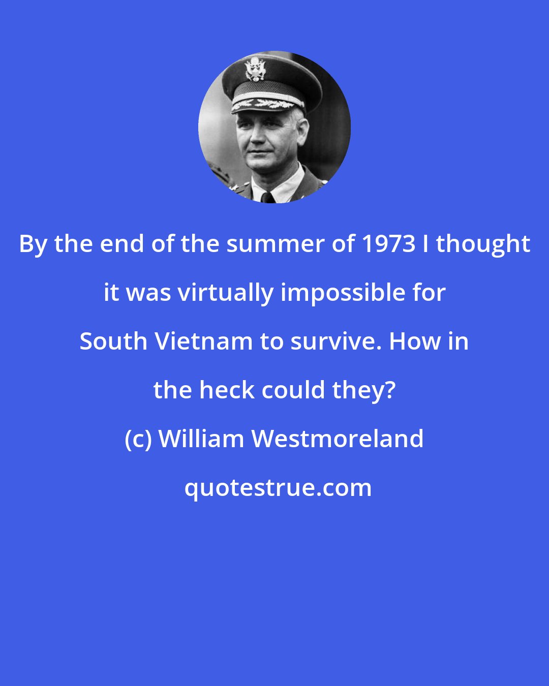 William Westmoreland: By the end of the summer of 1973 I thought it was virtually impossible for South Vietnam to survive. How in the heck could they?