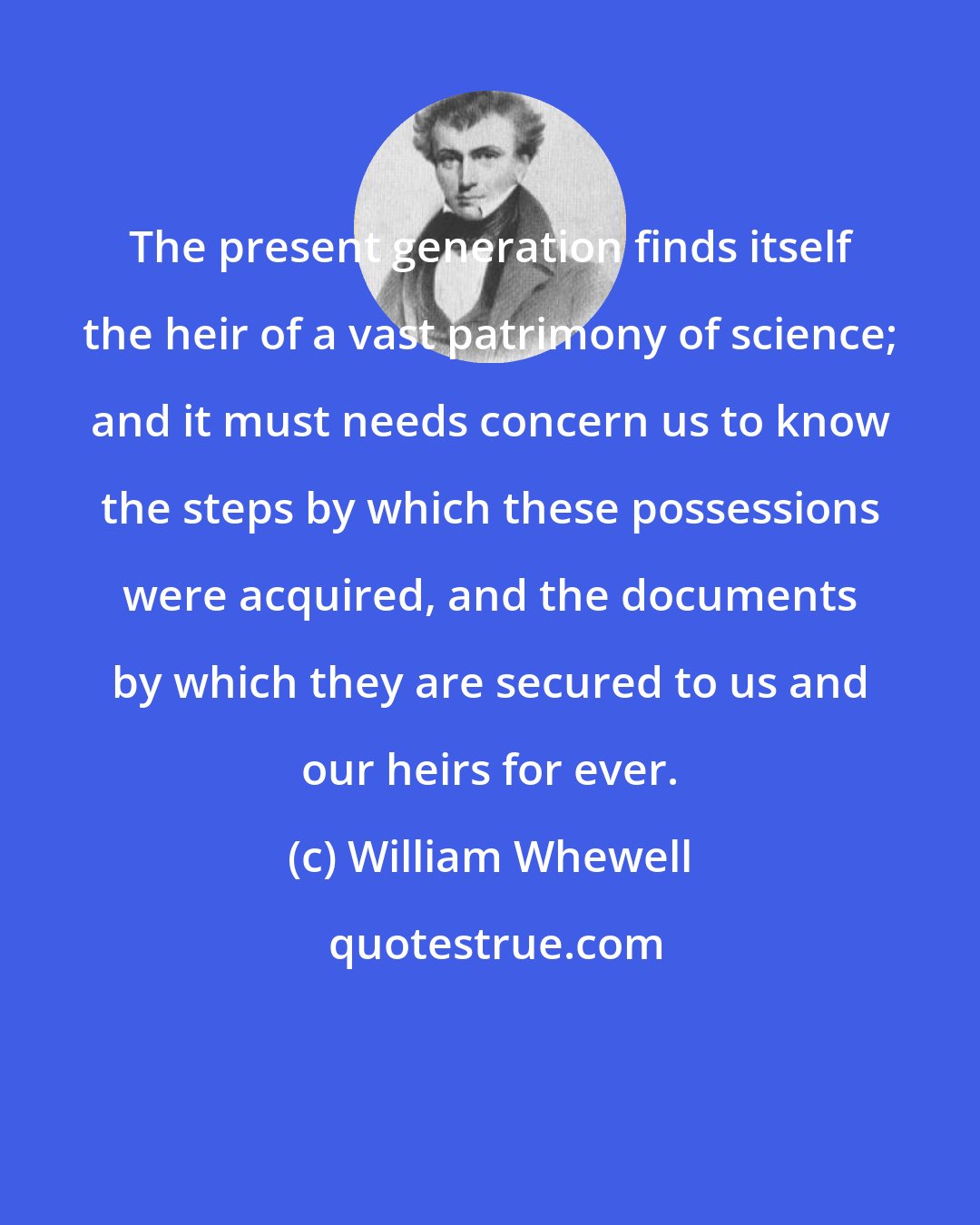 William Whewell: The present generation finds itself the heir of a vast patrimony of science; and it must needs concern us to know the steps by which these possessions were acquired, and the documents by which they are secured to us and our heirs for ever.