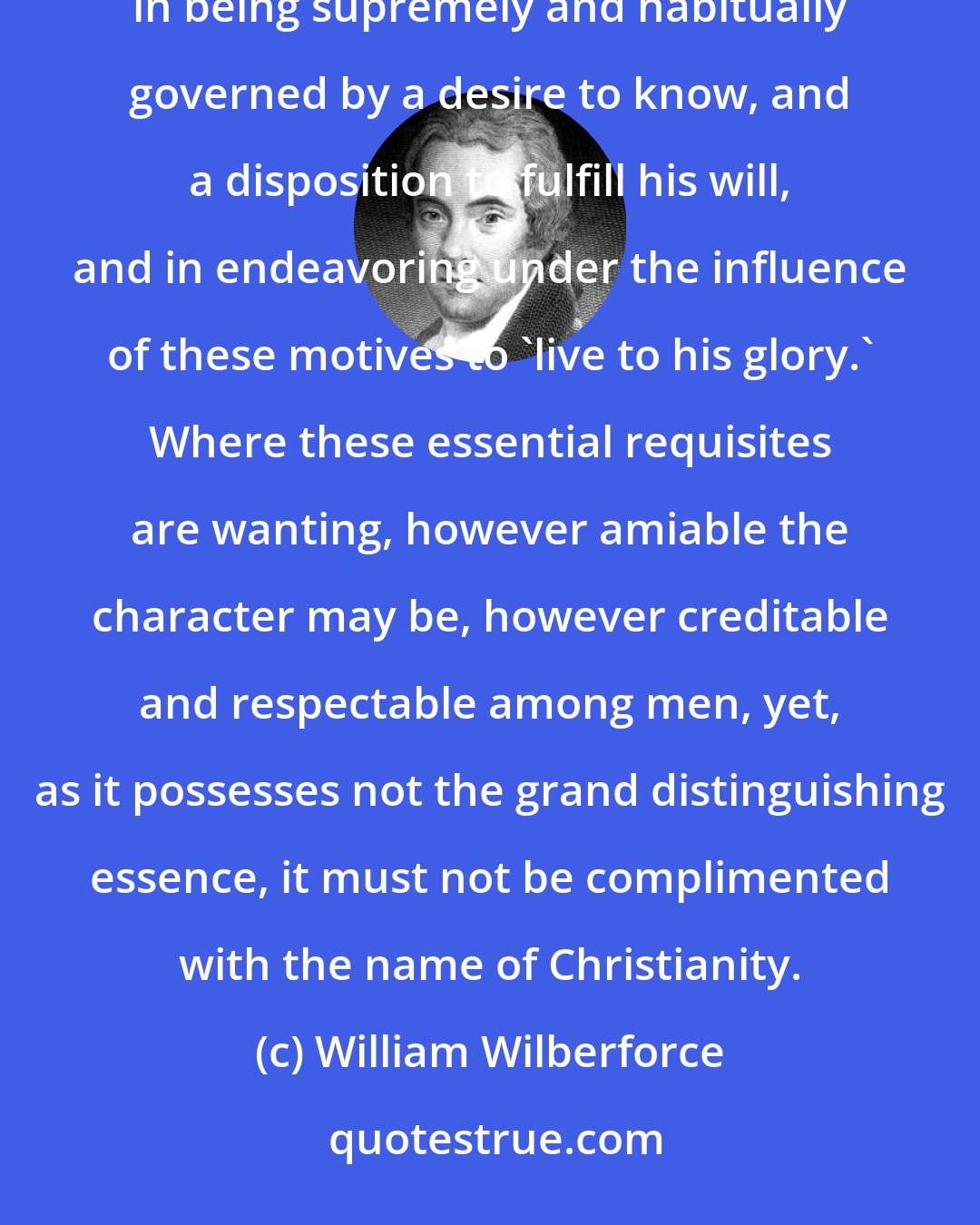 William Wilberforce: True practical Christianity (never let it be forgotten) consists in devoting the heart and life to God; in being supremely and habitually governed by a desire to know, and a disposition to fulfill his will, and in endeavoring under the influence of these motives to 'live to his glory.' Where these essential requisites are wanting, however amiable the character may be, however creditable and respectable among men, yet, as it possesses not the grand distinguishing essence, it must not be complimented with the name of Christianity.