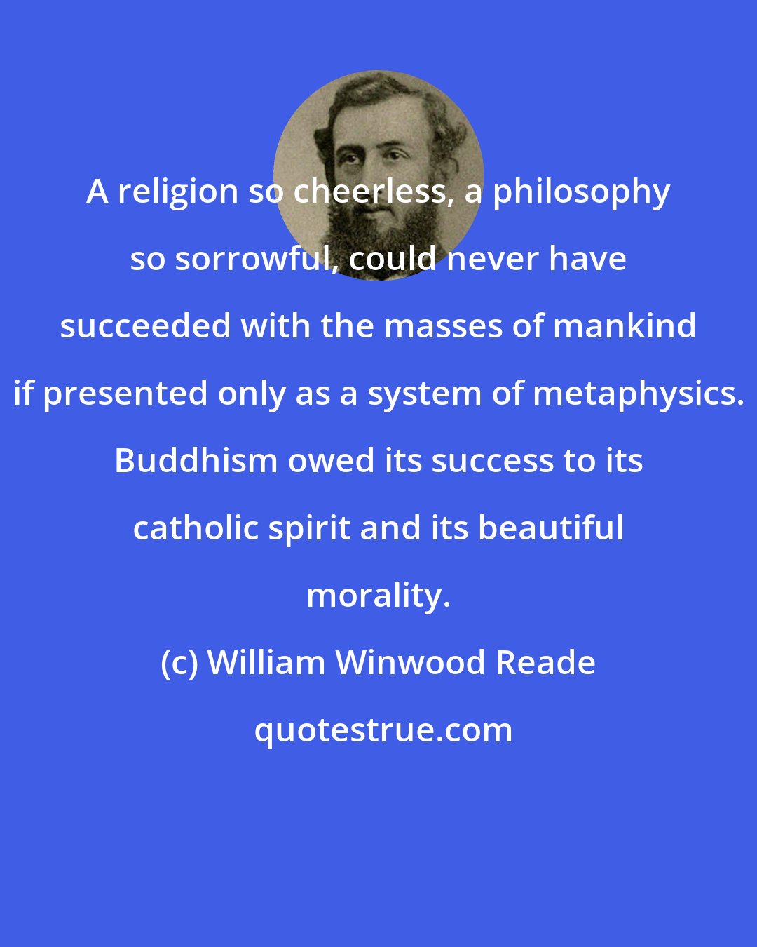 William Winwood Reade: A religion so cheerless, a philosophy so sorrowful, could never have succeeded with the masses of mankind if presented only as a system of metaphysics. Buddhism owed its success to its catholic spirit and its beautiful morality.
