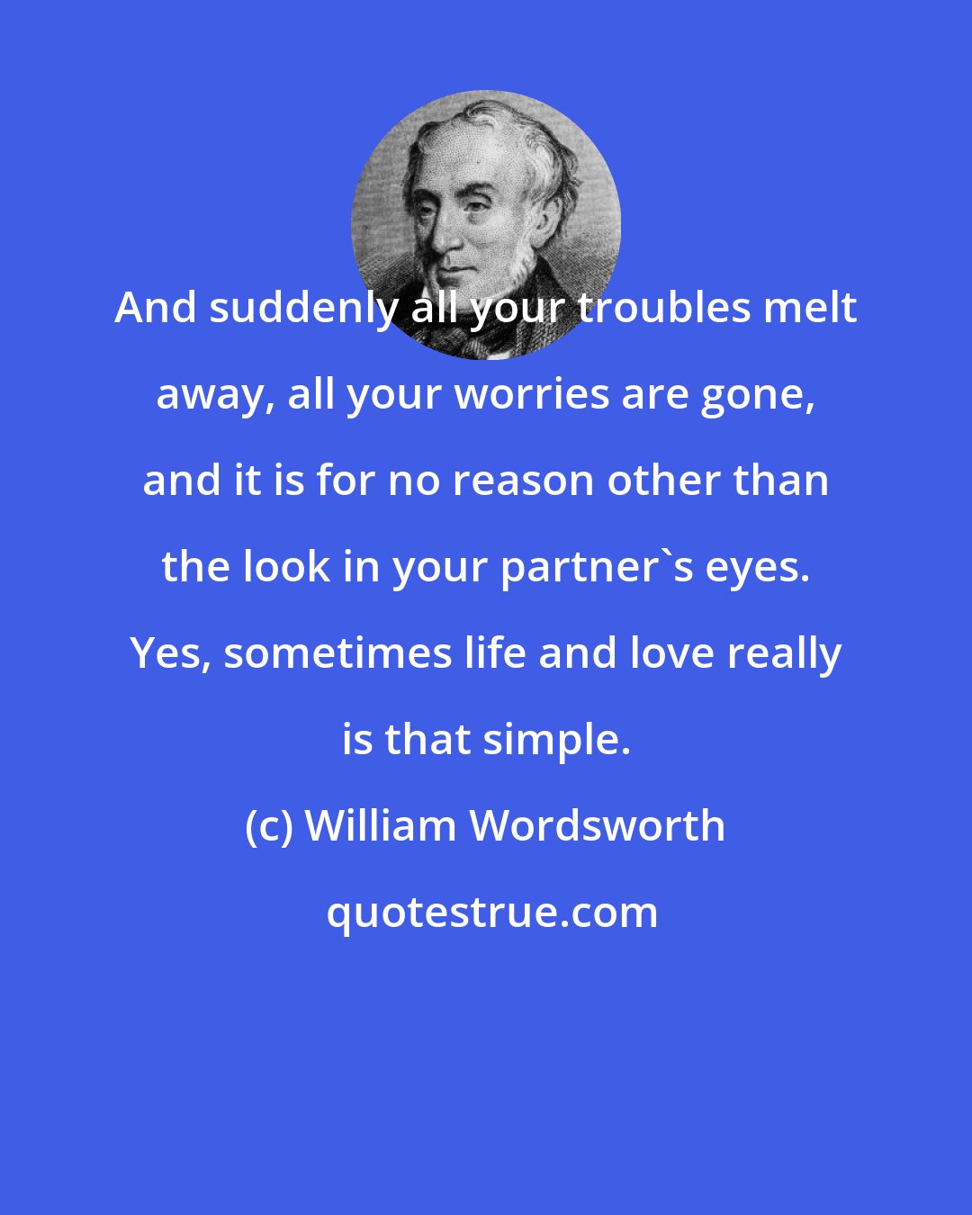 William Wordsworth: And suddenly all your troubles melt away, all your worries are gone, and it is for no reason other than the look in your partner's eyes. Yes, sometimes life and love really is that simple.