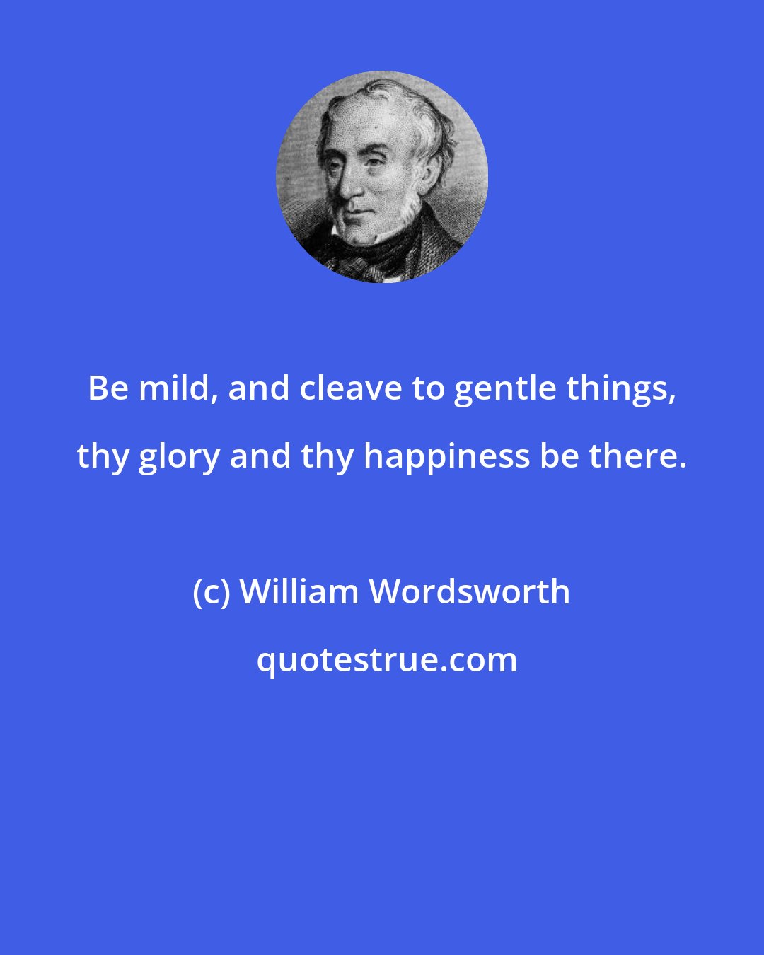 William Wordsworth: Be mild, and cleave to gentle things, thy glory and thy happiness be there.