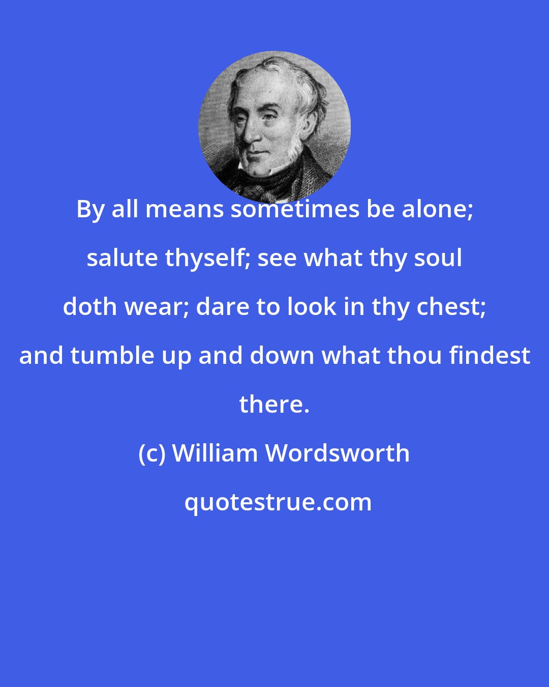 William Wordsworth: By all means sometimes be alone; salute thyself; see what thy soul doth wear; dare to look in thy chest; and tumble up and down what thou findest there.