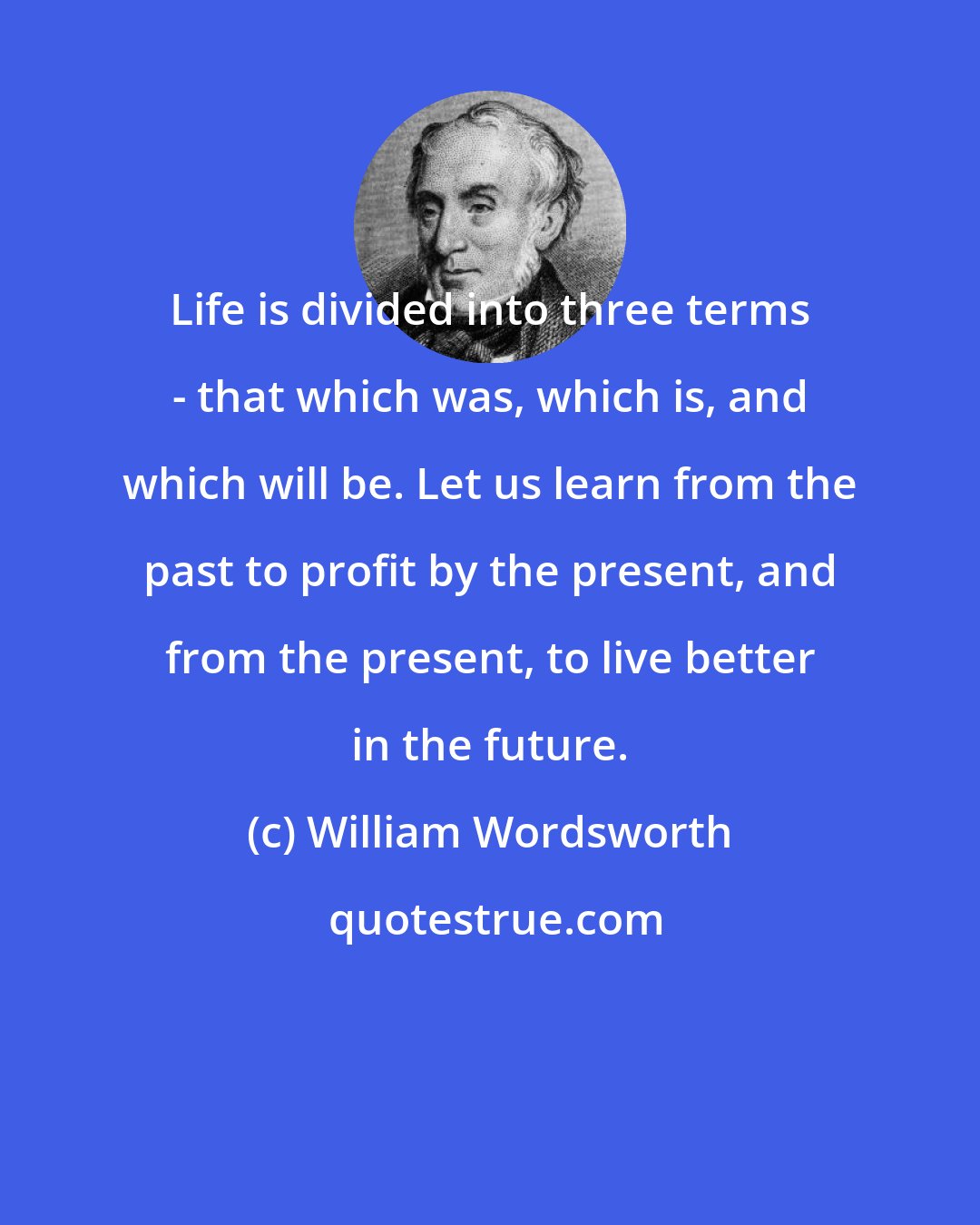 William Wordsworth: Life is divided into three terms - that which was, which is, and which will be. Let us learn from the past to profit by the present, and from the present, to live better in the future.