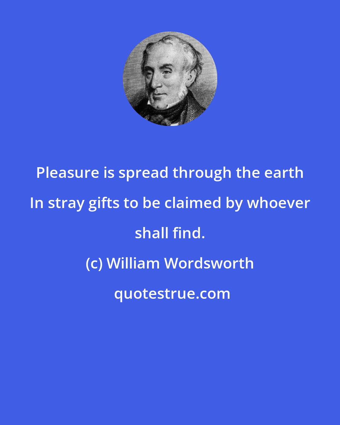 William Wordsworth: Pleasure is spread through the earth In stray gifts to be claimed by whoever shall find.