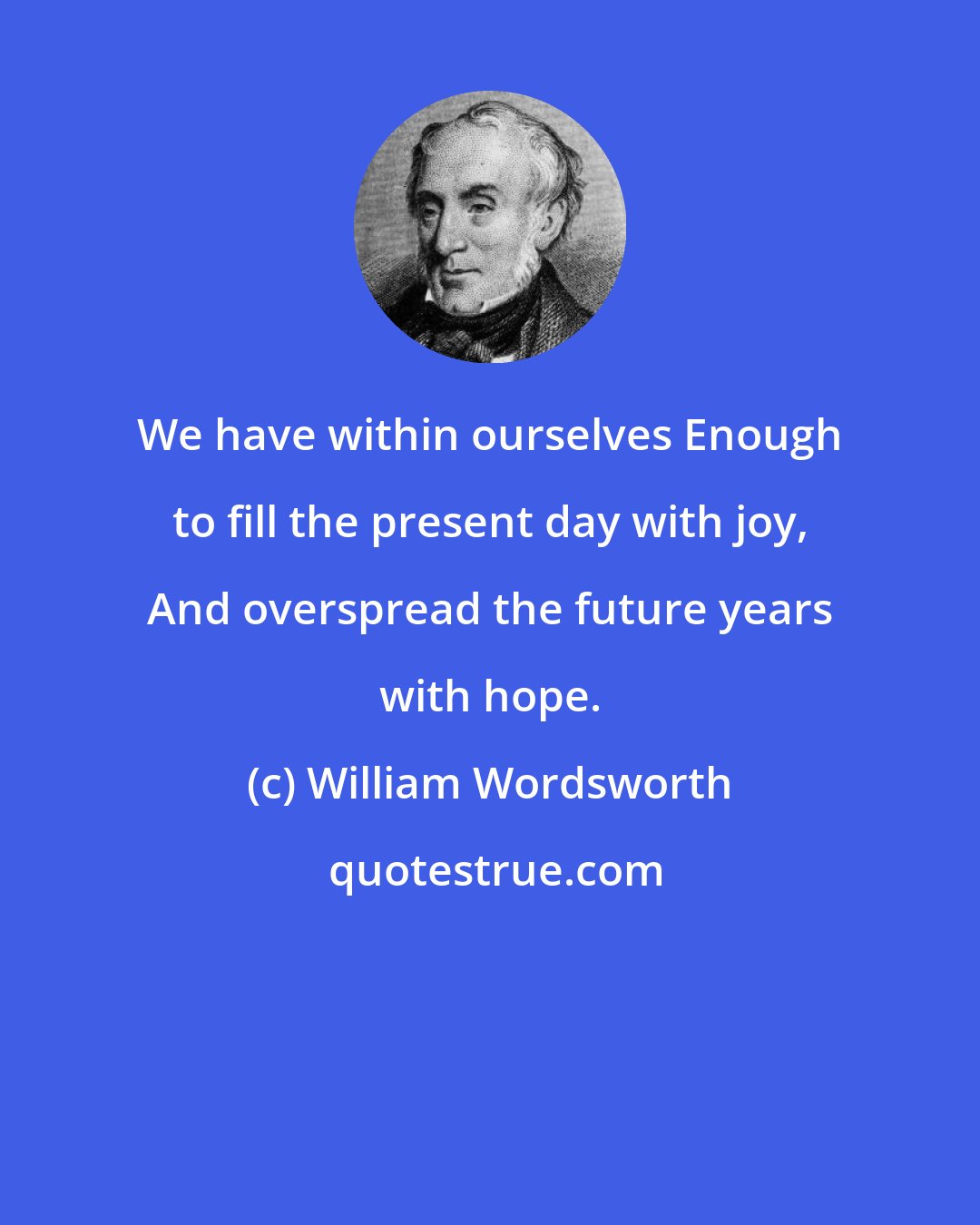 William Wordsworth: We have within ourselves Enough to fill the present day with joy, And overspread the future years with hope.