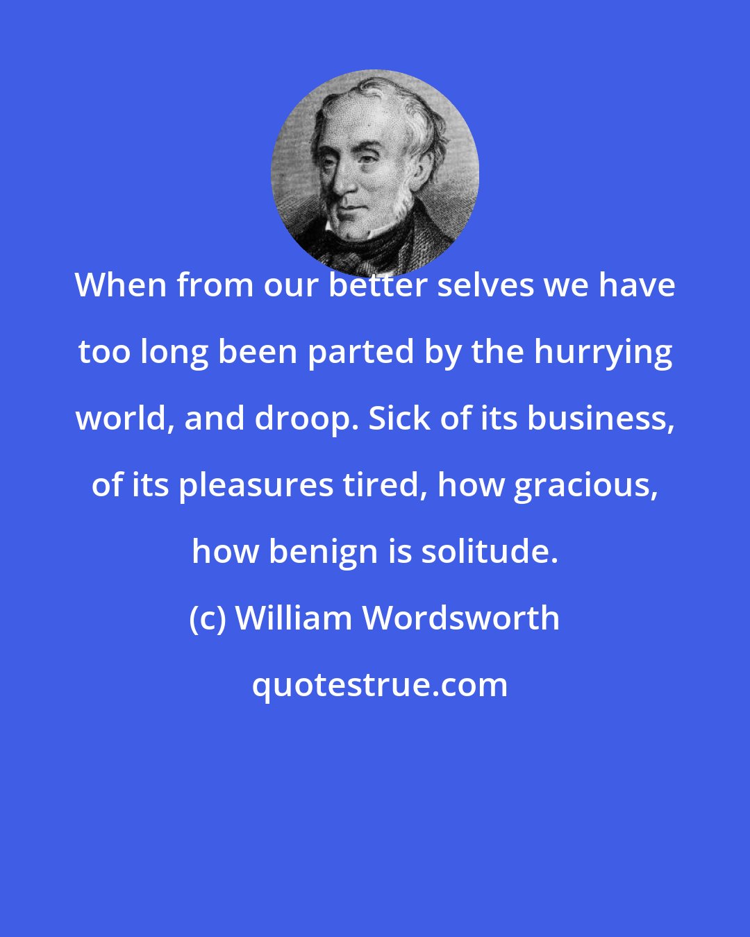 William Wordsworth: When from our better selves we have too long been parted by the hurrying world, and droop. Sick of its business, of its pleasures tired, how gracious, how benign is solitude.