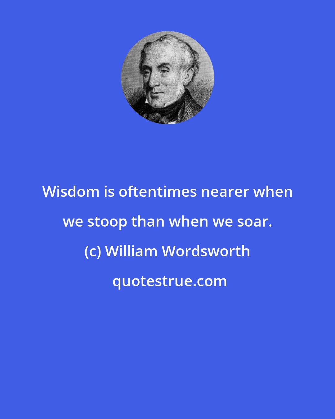 William Wordsworth: Wisdom is oftentimes nearer when we stoop than when we soar.