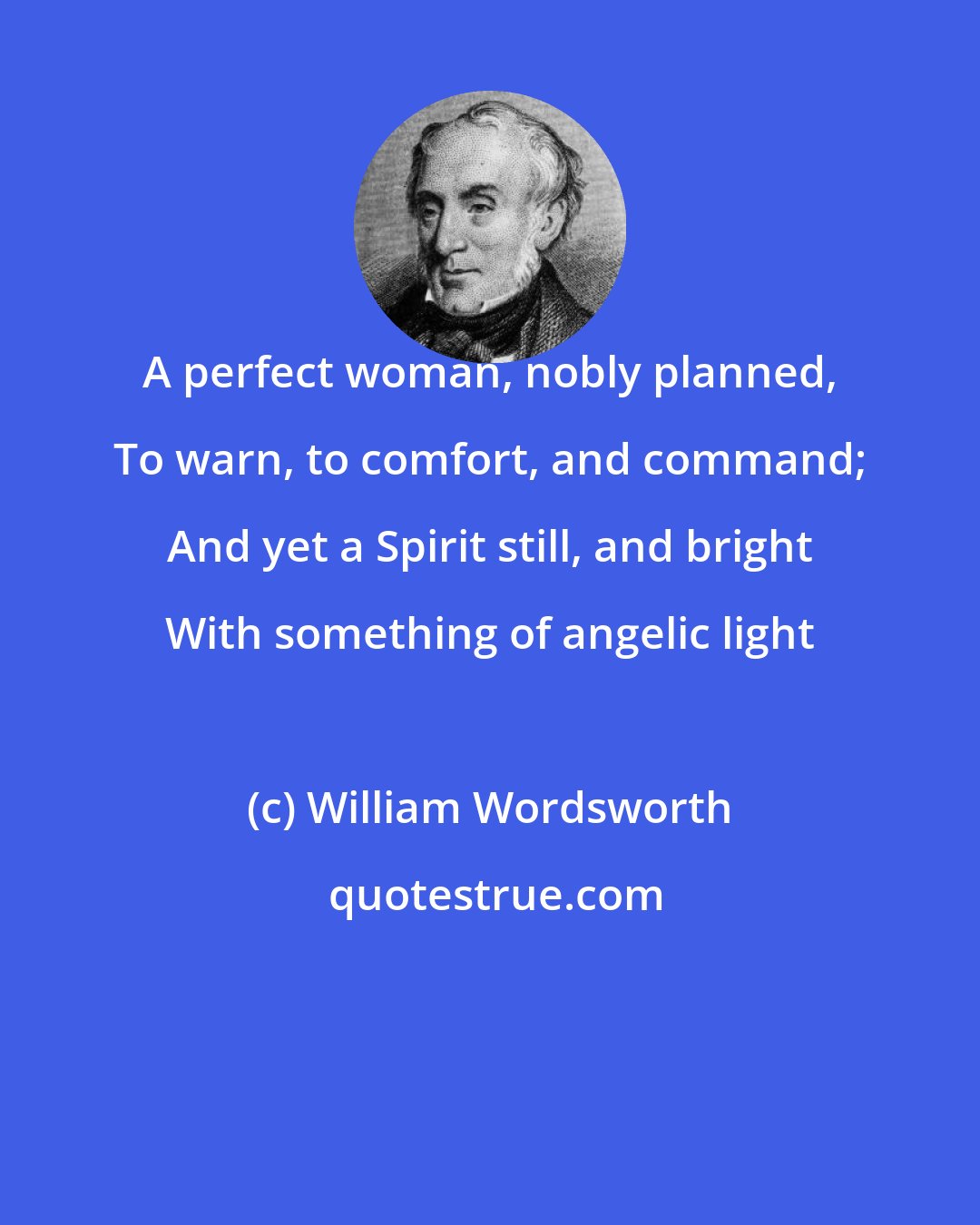 William Wordsworth: A perfect woman, nobly planned, To warn, to comfort, and command; And yet a Spirit still, and bright With something of angelic light