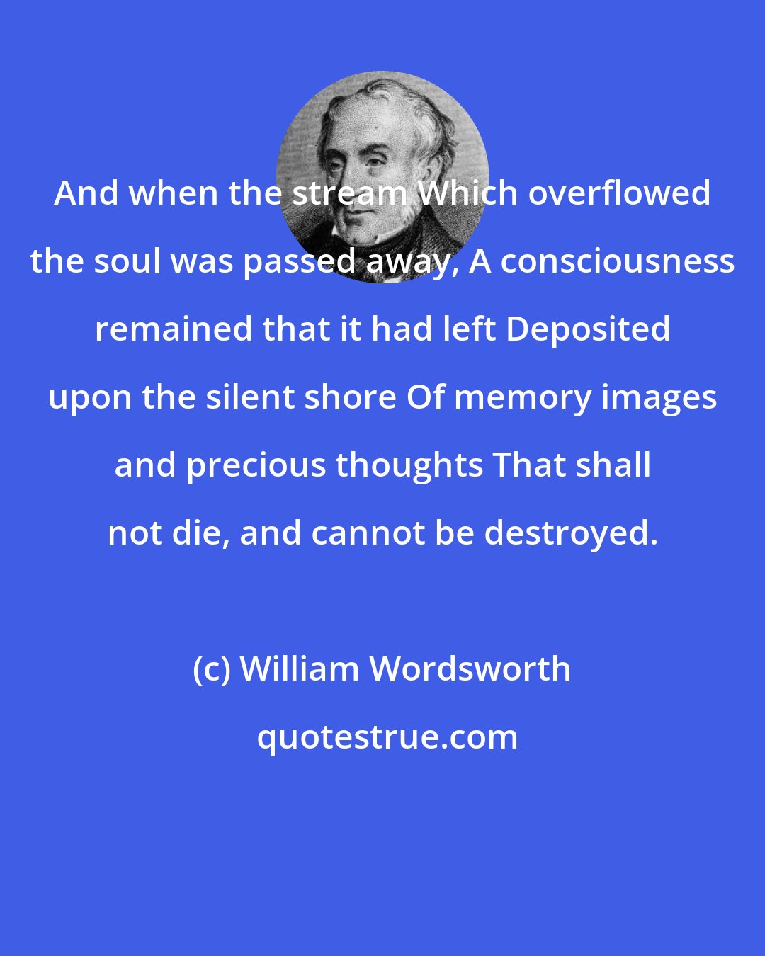 William Wordsworth: And when the stream Which overflowed the soul was passed away, A consciousness remained that it had left Deposited upon the silent shore Of memory images and precious thoughts That shall not die, and cannot be destroyed.