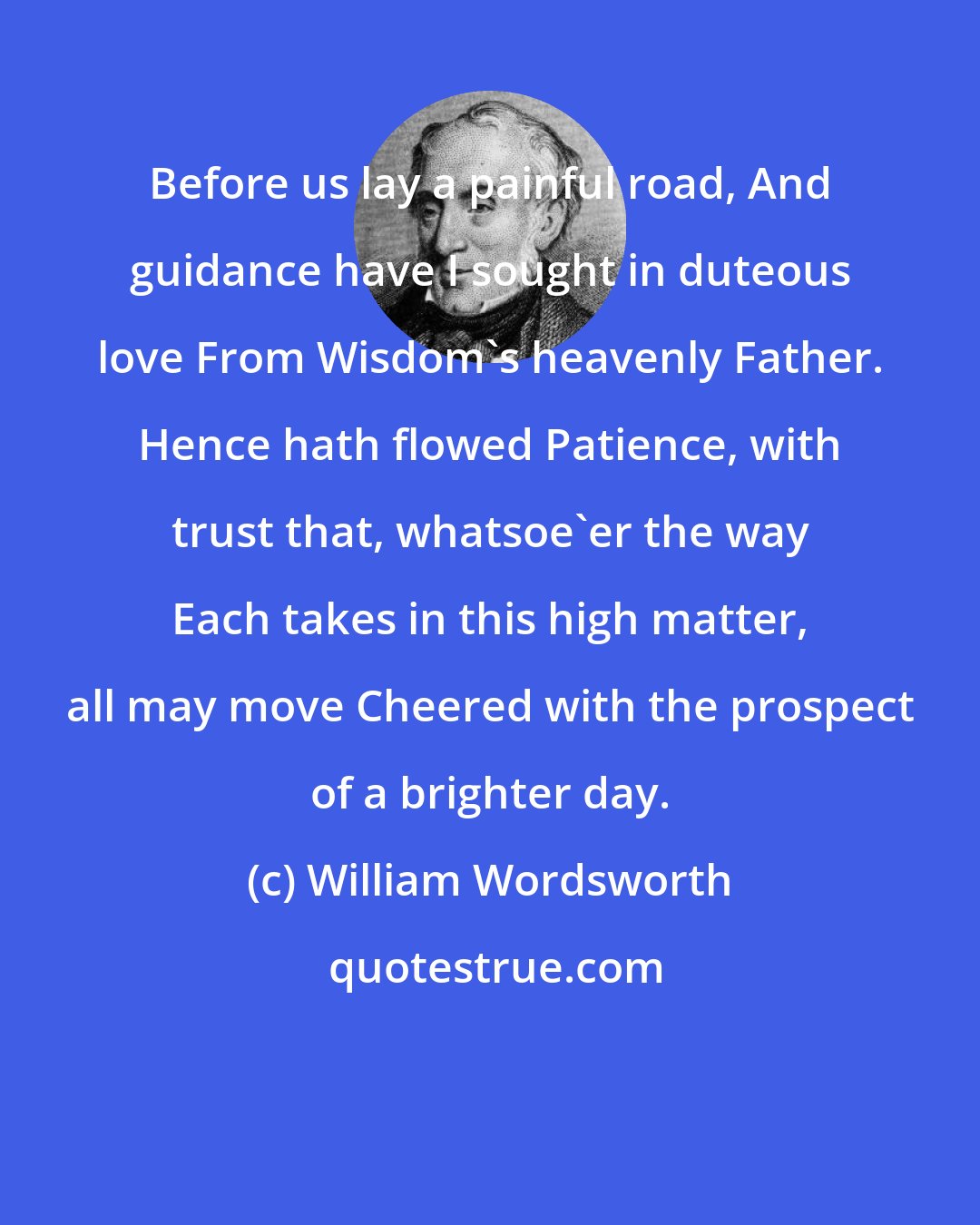 William Wordsworth: Before us lay a painful road, And guidance have I sought in duteous love From Wisdom's heavenly Father. Hence hath flowed Patience, with trust that, whatsoe'er the way Each takes in this high matter, all may move Cheered with the prospect of a brighter day.