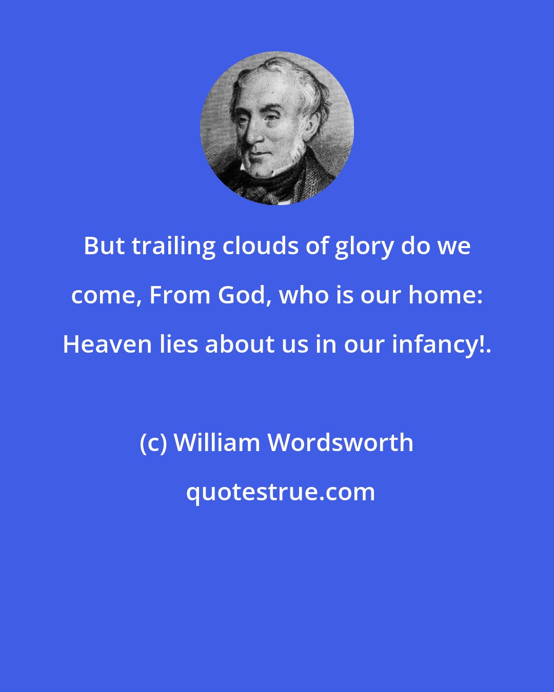 William Wordsworth: But trailing clouds of glory do we come, From God, who is our home: Heaven lies about us in our infancy!.