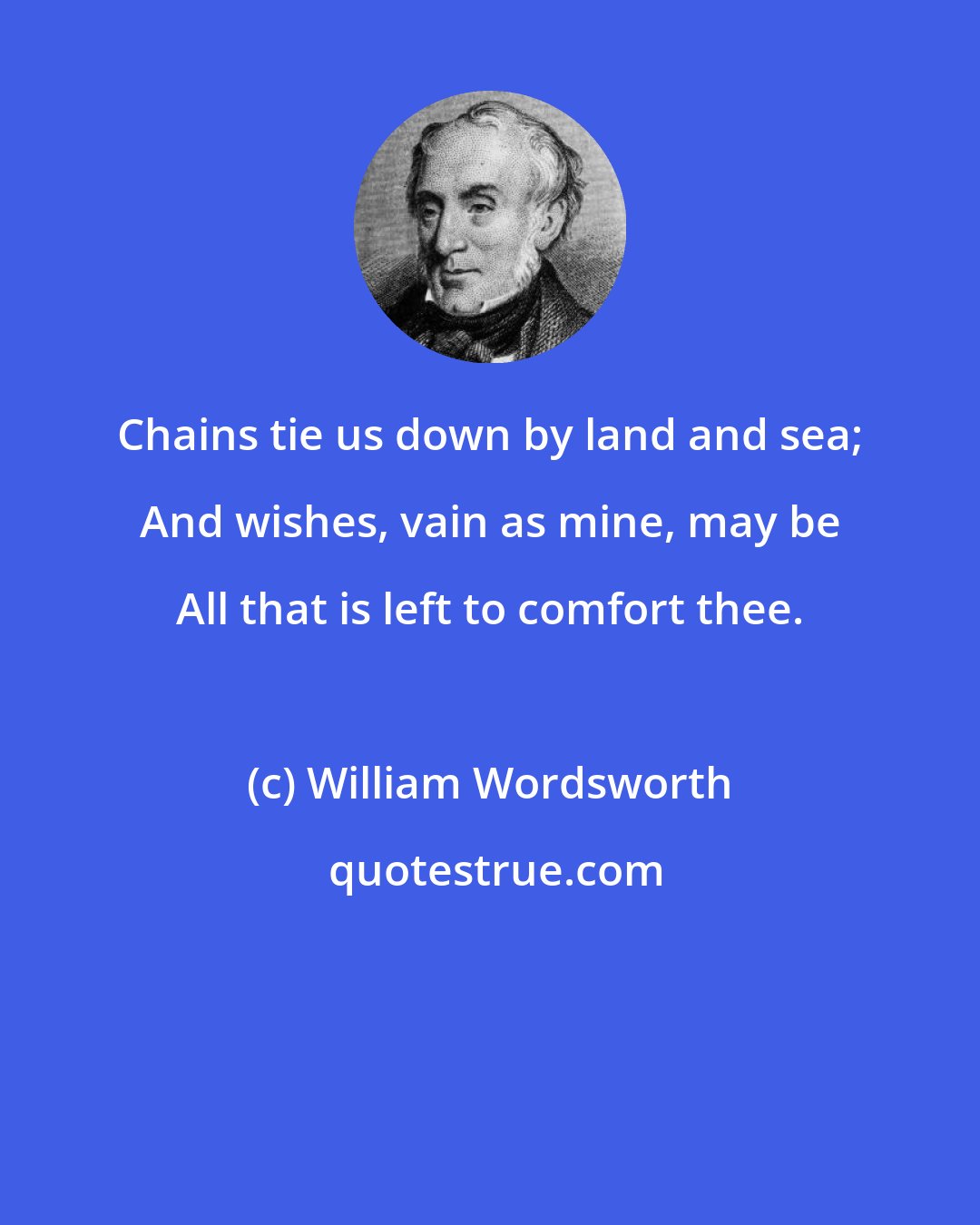 William Wordsworth: Chains tie us down by land and sea; And wishes, vain as mine, may be All that is left to comfort thee.