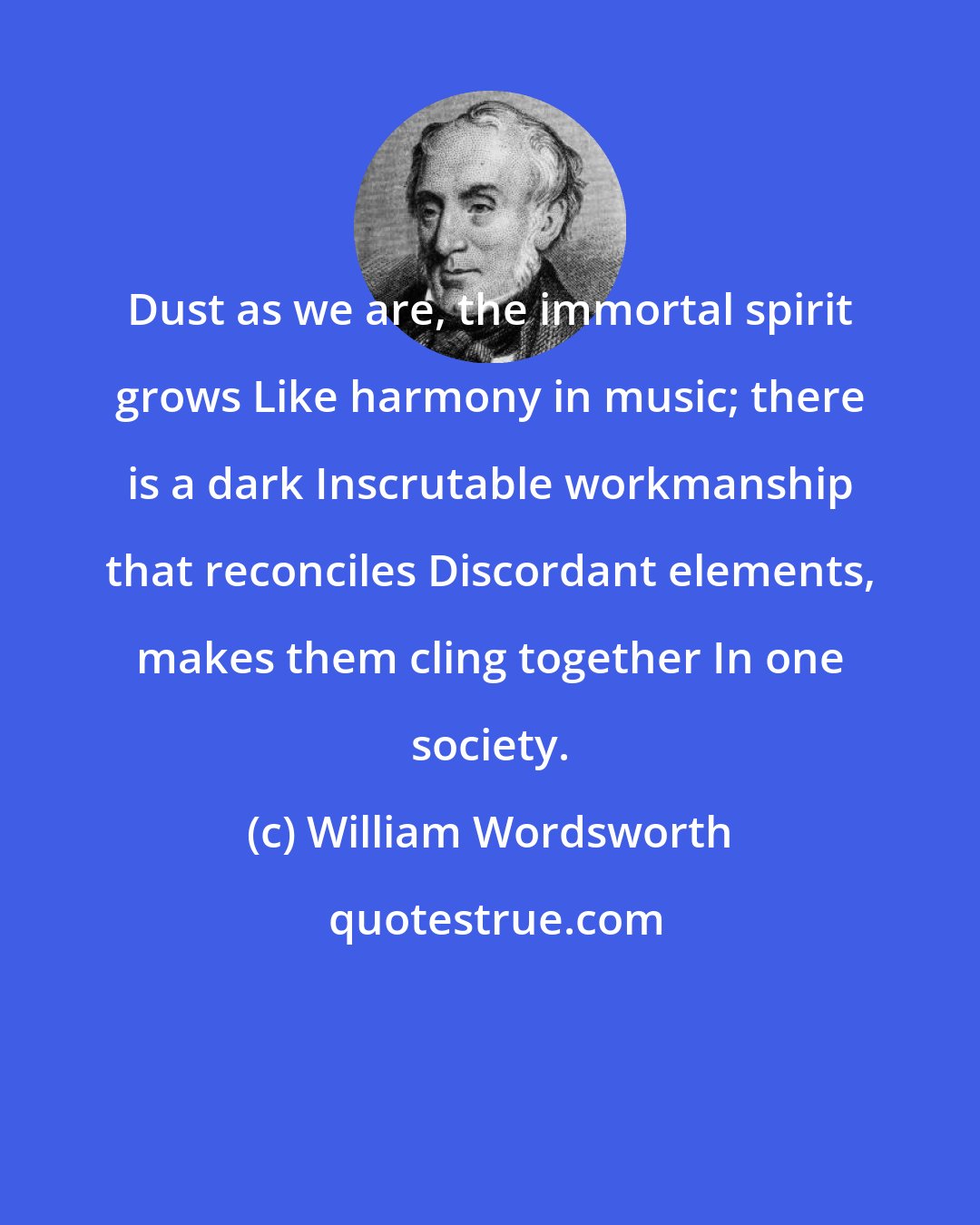 William Wordsworth: Dust as we are, the immortal spirit grows Like harmony in music; there is a dark Inscrutable workmanship that reconciles Discordant elements, makes them cling together In one society.