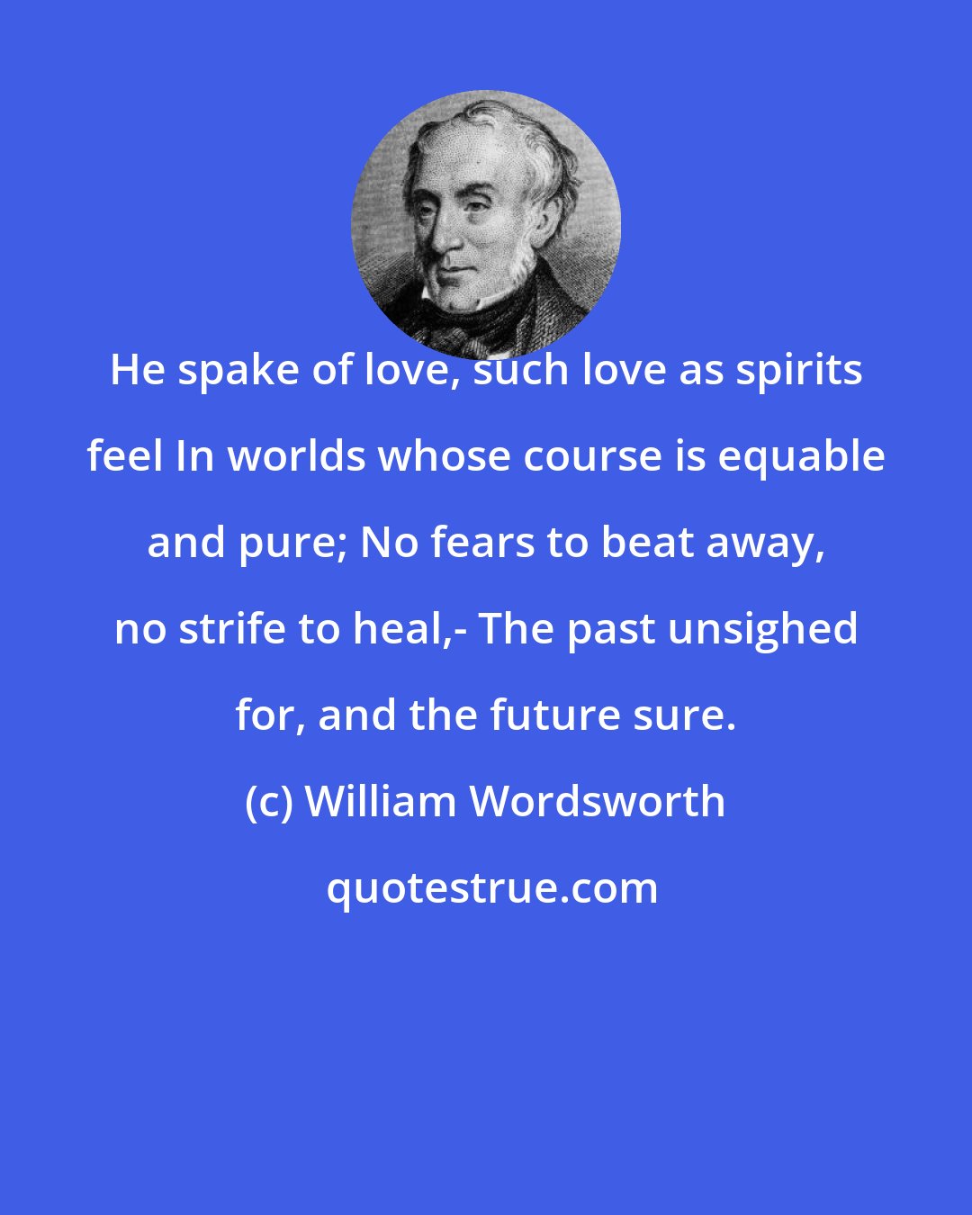 William Wordsworth: He spake of love, such love as spirits feel In worlds whose course is equable and pure; No fears to beat away, no strife to heal,- The past unsighed for, and the future sure.