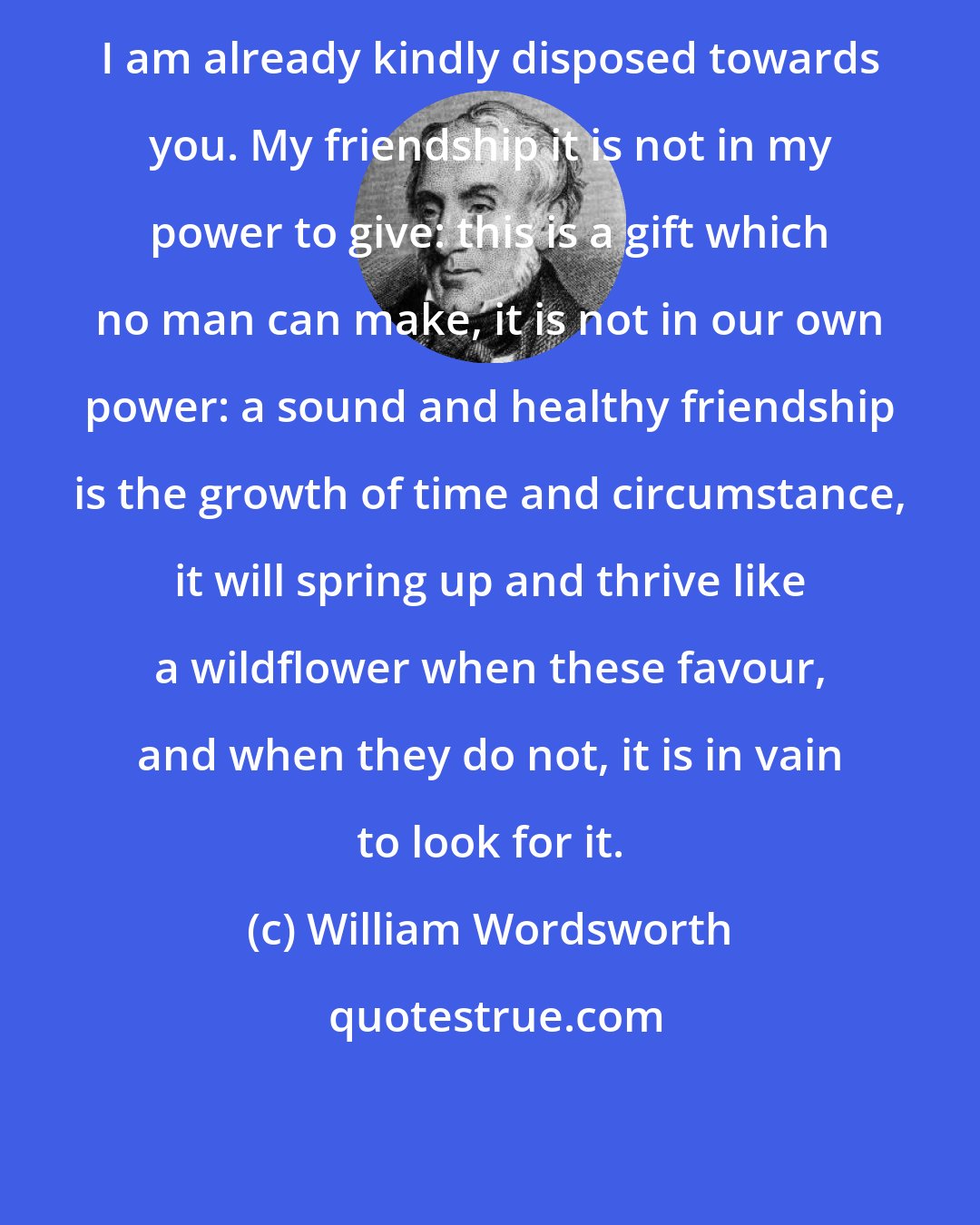 William Wordsworth: I am already kindly disposed towards you. My friendship it is not in my power to give: this is a gift which no man can make, it is not in our own power: a sound and healthy friendship is the growth of time and circumstance, it will spring up and thrive like a wildflower when these favour, and when they do not, it is in vain to look for it.