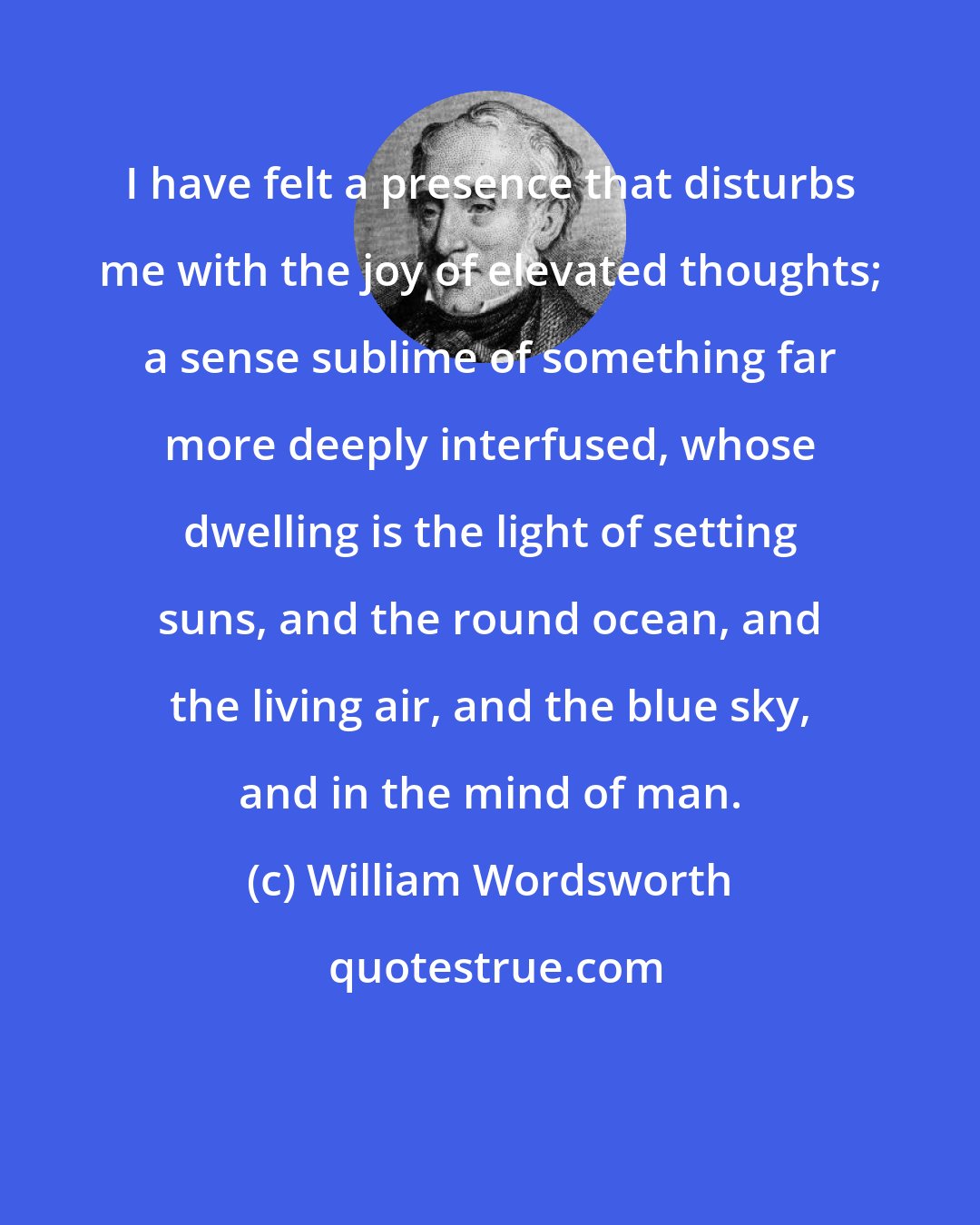 William Wordsworth: I have felt a presence that disturbs me with the joy of elevated thoughts; a sense sublime of something far more deeply interfused, whose dwelling is the light of setting suns, and the round ocean, and the living air, and the blue sky, and in the mind of man.