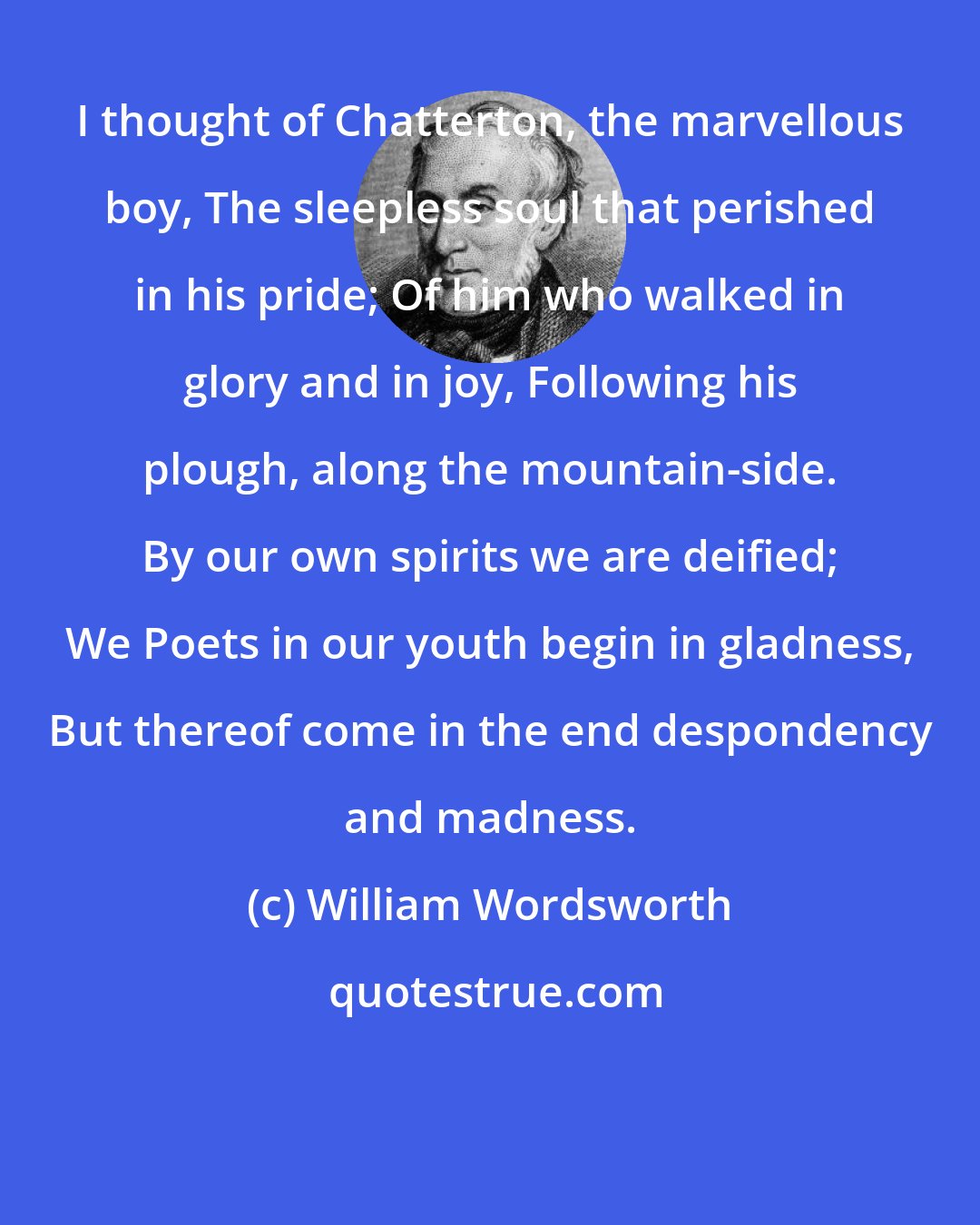 William Wordsworth: I thought of Chatterton, the marvellous boy, The sleepless soul that perished in his pride; Of him who walked in glory and in joy, Following his plough, along the mountain-side. By our own spirits we are deified; We Poets in our youth begin in gladness, But thereof come in the end despondency and madness.