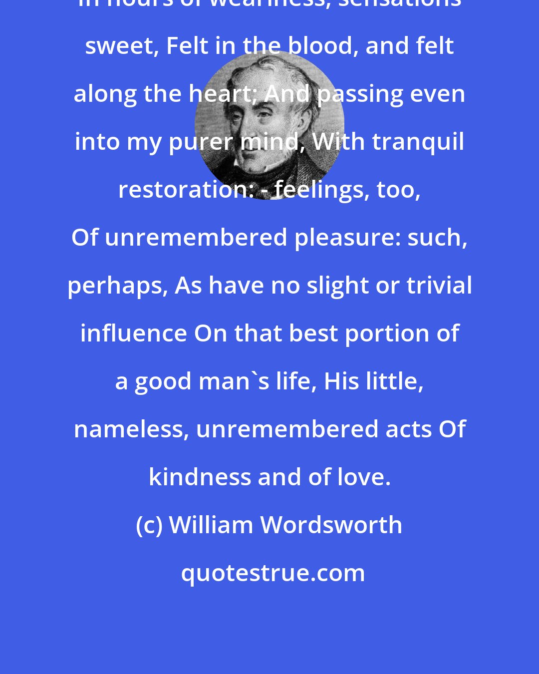 William Wordsworth: In hours of weariness, sensations sweet, Felt in the blood, and felt along the heart; And passing even into my purer mind, With tranquil restoration: - feelings, too, Of unremembered pleasure: such, perhaps, As have no slight or trivial influence On that best portion of a good man's life, His little, nameless, unremembered acts Of kindness and of love.