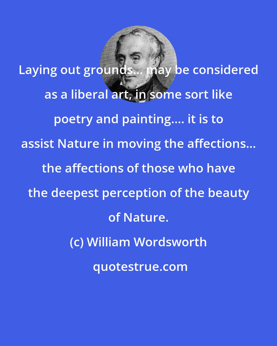 William Wordsworth: Laying out grounds... may be considered as a liberal art, in some sort like poetry and painting.... it is to assist Nature in moving the affections... the affections of those who have the deepest perception of the beauty of Nature.