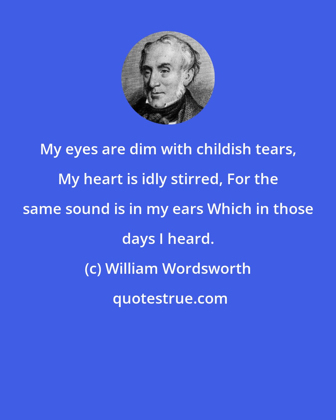 William Wordsworth: My eyes are dim with childish tears, My heart is idly stirred, For the same sound is in my ears Which in those days I heard.