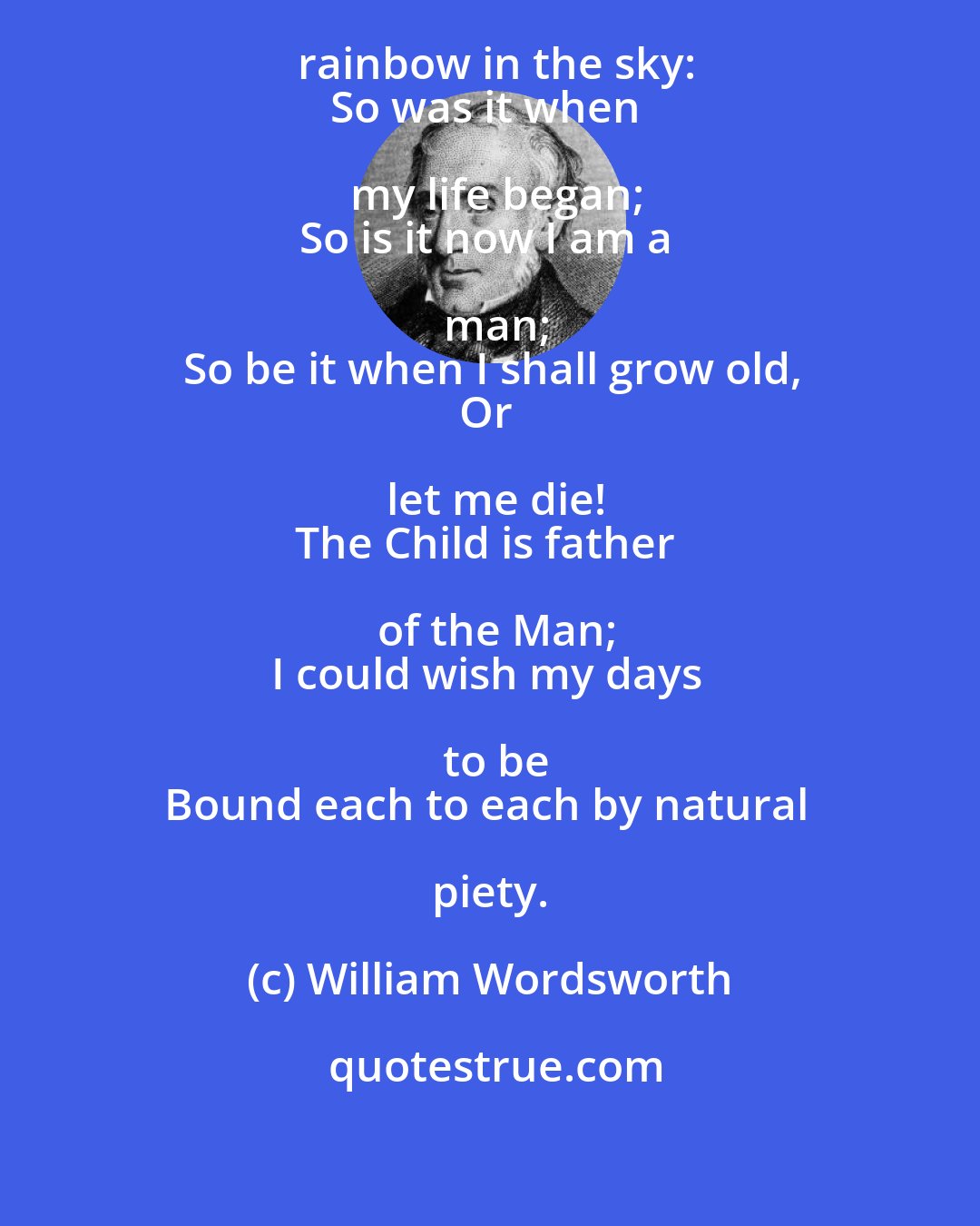 William Wordsworth: My heart leaps up when I behold
A rainbow in the sky:
So was it when my life began;
So is it now I am a man;
So be it when I shall grow old,
Or let me die!
The Child is father of the Man;
I could wish my days to be
Bound each to each by natural piety.