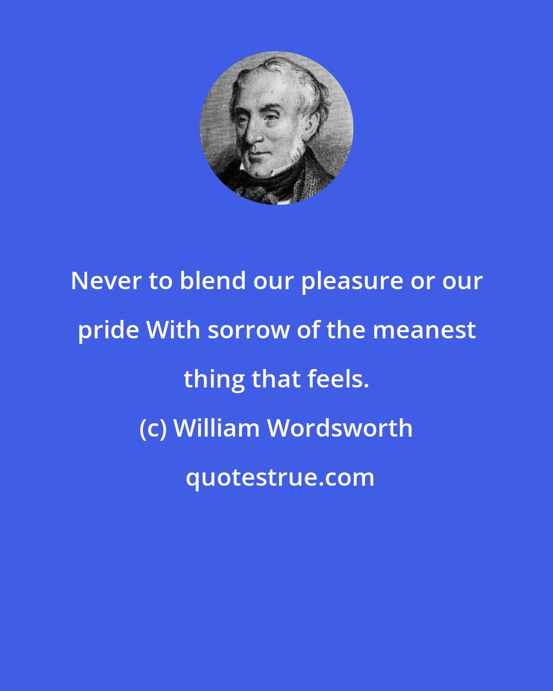 William Wordsworth: Never to blend our pleasure or our pride With sorrow of the meanest thing that feels.