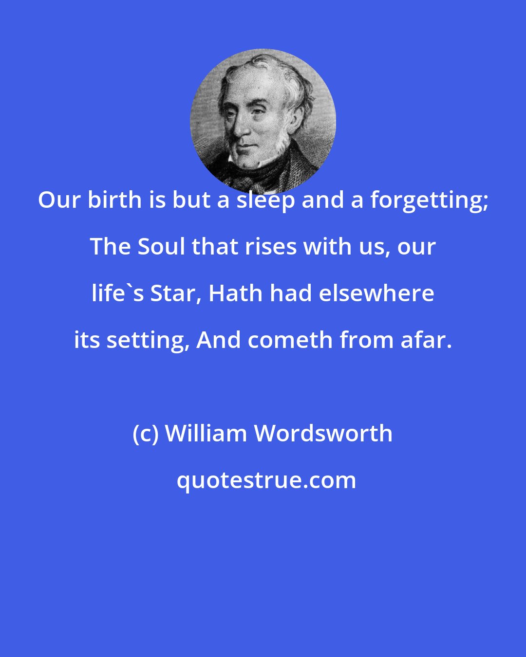 William Wordsworth: Our birth is but a sleep and a forgetting; The Soul that rises with us, our life's Star, Hath had elsewhere its setting, And cometh from afar.