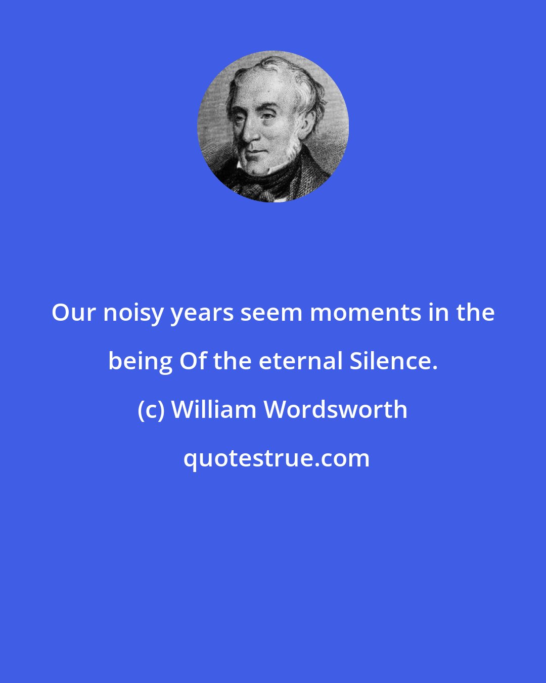 William Wordsworth: Our noisy years seem moments in the being Of the eternal Silence.