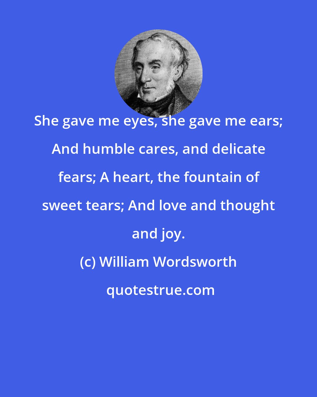 William Wordsworth: She gave me eyes, she gave me ears; And humble cares, and delicate fears; A heart, the fountain of sweet tears; And love and thought and joy.