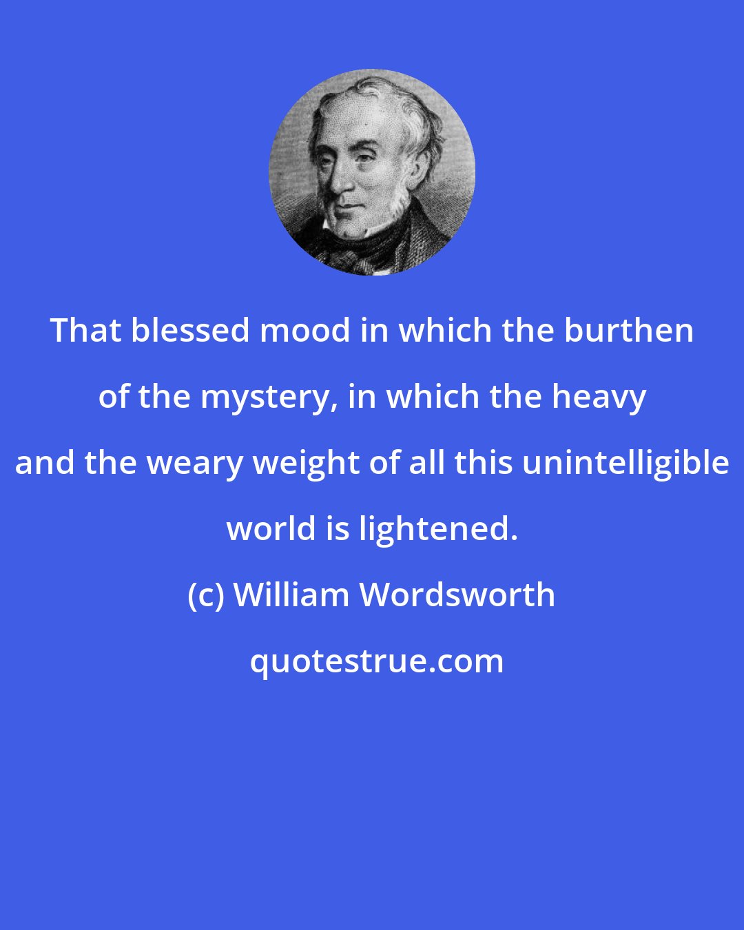 William Wordsworth: That blessed mood in which the burthen of the mystery, in which the heavy and the weary weight of all this unintelligible world is lightened.