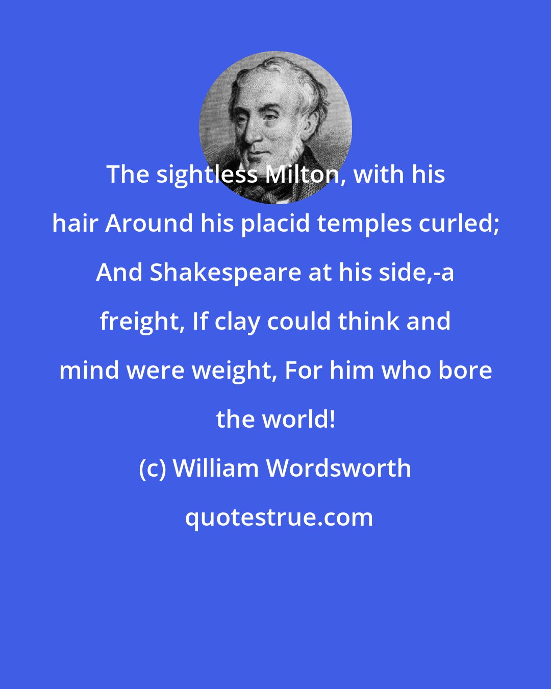 William Wordsworth: The sightless Milton, with his hair Around his placid temples curled; And Shakespeare at his side,-a freight, If clay could think and mind were weight, For him who bore the world!